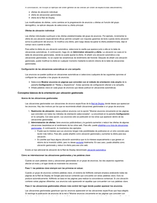 A continuación, se incluye un ejemplo del orden general de las ofertas (en orden de especificidad descendente):
ofertas de ubicación individual,
oferta de ubicaciones gestionadas,
oferta de la Red de Display
Los modificadores de ofertas, como cambios en la programación de anuncios u ofertas en función del grupo
demográfico, se aplican después de seleccionar su oferta principal.
Ofertas de ubicación individual
Las ofertas individuales sustituyen a las ofertas predeterminadas del grupo de anuncios. Por ejemplo, incrementar la
oferta de una ubicación especialmente eficaz permite competir con mayores garantías de éxito cuando dicha ubicación
activa la publicación del anuncio. Si modifica una oferta, pero luego desea recuperar la oferta predeterminada, deje el
campo vacío cuando la edite.
Para editar la oferta de una ubicación automática, seleccione la casilla que aparece junto a ella en la tabla de
ubicaciones automáticas. A continuación, haga clic en Administrar ubicación y oferta. La ubicación se copia en la
tabla de ubicaciones gestionadas, donde se puede ajustar la oferta. Al añadir una ubicación automática a las
ubicaciones gestionadas, no se copian las estadísticas de rendimiento del historial. Después de añadir una ubicación
gestionada, puede modificar la oferta en cualquier momento mediante la edición directa de la tabla de ubicaciones
gestionadas.
Configuración de las ubicaciones automáticas en una campaña
Los anuncios se pueden publicar en ubicaciones automáticas si selecciona cualquiera de las siguientes opciones al
configurar las campañas o los grupos de anuncios:
Seleccione Mostrar anuncios en páginas que coinciden con el método de orientación más amplio de la
pestaña Configuración en "Redes y dispositivos". Estas opciones de configuración afectan a la campaña.
Añada palabras clave en cada grupo de anuncios que desee publicar en ubicaciones automáticas.
Conceptos básicos de la orientación por ubicación gestionada
Acerca de las ubicaciones gestionadas
Las ubicaciones gestionadas son ubicaciones de anuncio específicas de la Red de Display donde desea que aparezcan
los anuncios. Hay dos motivos por los que se recomienda añadir ubicaciones gestionadas a un grupo de anuncios:
1. Restricción de ubicación: desea publicar anuncios con la opción "Mostrar anuncios únicamente en las páginas
que coinciden con todos los métodos de orientación seleccionados". La encontrará en la pestaña Configuración
en la campaña. Con esta opción, sus anuncios sólo se publicarán en los sitios que aparecen dentro de las
ubicaciones gestionadas.
2. Administración de ofertas: tiene anuncios publicándose y le gustaría aumentar o reducir las ofertas de algunas
ubicaciones basándose en el rendimiento de los sitios web. Para ello, puede añadirlas a su lista de ubicaciones
gestionadas. A continuación, le mostramos dos ejemplos:
Puede que le interese que sus anuncios tengan más posibilidades de publicarse en un sitio concreto para
recibir más tráfico. Para ello, puede añadirlo como ubicación gestionada y aumentar la oferta para esa
ubicación.
Es posible que haya alguna ubicación automática que no le interese especialmente o que genere un
retorno de la inversión sólido, pero no desee excluirla totalmente. En ese caso, puede añadirla como
ubicación gestionada y reducir la oferta para ese sitio web.
Existe un tipo adicional de ubicación de la Red de Display denominado ubicación automática.
Cómo se interrelacionan las ubicaciones gestionadas y las palabras clave
Cuando se usan palabras clave y ubicaciones gestionadas en un grupo de anuncios, los dos aspectos siguientes
afectan al modo y al lugar donde se mostrarán los anuncios:
Paso 1: las palabras clave siempre son las primeras en actuar.
Cuando un grupo de anuncios contiene palabras clave, el sistema de AdWords siempre empieza analizando todas las
páginas de la Red de Display de Google para buscar contenido que concuerde con estas palabras clave. Esto se
produce automáticamente. AdWords se basa en las páginas para realizar la concordancia contextual. Si una ubicación
contiene varias páginas diferentes, sus anuncios solo aparecerán en aquellas que concuerden con sus palabras clave.
Paso 2: las ubicaciones gestionadas ofrecen más control del lugar donde pueden aparecer los anuncios.
Las ubicaciones gestionadas garantizan que los anuncios aparecerán en las ubicaciones específicas que haya elegido.
Si restringe la publicación de anuncios de la red a "Mostrar anuncios únicamente en las páginas que coinciden con
todos los métodos de orientación seleccionados", los anuncios únicamente se mostrarán en los sitios específicos donde
 