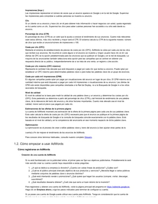 Impresiones (Impr.)
Las impresiones representan el número de veces que un anuncio aparece en Google o en la red de Google. Supervise
las impresiones para comprobar a cuántas personas se muestra su anuncio.
Clic
Si un cliente ve su anuncio y hace clic en él para obtener más información o hacer negocios con usted, queda registrado
en la cuenta como un clic. Supervise los clics para saber cuántas personas han accedido a su sitio web desde su
anuncio.
Porcentaje de clics (CTR)
El porcentaje de clics (CTR) es un valor que le ayuda a conocer el rendimiento de sus anuncios. Cuanto más relevantes
sean estos últimos, más clics recibirán y mayor será el CTR. El sistema calcula su CTR de la siguiente manera: número
de clics que recibe un anuncio/número de impresiones x 100.
Coste por clic (CPC)
Mediante el sistema de establecimiento de precios de coste por clic (CPC), AdWords le cobra por cada uno de los clics
que reciben sus anuncios. No incurrirá en coste alguno si el anuncio se muestra y ningún usuario hace clic en él. Las
ofertas de CPC es la opción predeterminada para los anuncios que se publican en Google y en la red de búsqueda. La
mayoría de los anunciantes también selecciona esta opción para las campañas que se centran en obtener una
respuesta directa de su público, independientemente de si se trata de una venta, un registro u otra acción.
Coste por clic máximo (CPC máximo)
Representa la cantidad más elevada que está dispuesto a pagar por cada clic que reciba su anuncio. Puede optar por
establecer un CPC máximo para determinadas palabras clave o para todas las palabras clave de un grupo de anuncios.
Coste por cada mil impresiones (CPM)
En algunas campañas puede optar por pagar por visualizaciones del anuncio en lugar de por clics. El CPM máximo es la
cantidad máxima que está dispuesto a pagar por cada mil impresiones o visualizaciones de su anuncio. Las ofertas de
CPM solo están disponibles para campañas orientadas a la Red de Display, no a la Búsqueda de Google ni a los sitios
asociados de búsqueda.
Nivel de calidad
El nivel de calidad es la base para medir la calidad de una palabra clave y un anuncio y determinar los costes por clic
(CPC). Este parámetro se determina a partir del porcentaje de clics (CTR) y del historial de rendimiento de una palabra
clave, de la relevancia del texto del anuncio y de otros factores importantes. Cuanto más elevado sea el nivel de
calidad, menor será el precio que pagará por cada clic.
Estimaciones de las ofertas de la primera página
La cuenta de AdWords mostrará una estimación de la oferta de la primera página para cada una de sus palabras clave.
Este valor calcula la oferta de coste por clic (CPC) necesaria para que el anuncio se publique en la primera página de
los resultados de búsqueda de Google si la consulta de búsqueda coincide exactamente con la palabra clave. Está
basada en el nivel de calidad y en la competencia del anunciante en ese momento respecto de dicha palabra clave.
Optimización
La optimización es el proceso de crear o editar palabras clave y texto del anuncio (o bien ajustar otras partes de la
cuenta) a fin de mejorar el rendimiento de los anuncios de AdWords.
Para conocer otros términos habituales, consulte nuestro completo Glosario.
1.2. Cómo empezar a usar AdWords
Cómo registrarse en AdWords
Creación de una cuenta de AdWords
Si no está familiarizado con la publicidad online, el primer paso es fijar sus objetivos publicitarios. Probablemente le será
más sencillo crear su cuenta cuando haya respondido a estas preguntas:
1. ¿A qué se dedica su empresa (o división)? ¿Cuenta con varias líneas de productos? ¿Cuáles son?
2. ¿Cuál es el público principal (mercado objetivo) de sus productos y servicios? ¿Necesita llegar a varios públicos
mediante conjuntos de palabras clave o anuncios distintos?
3. ¿Qué está intentando vender o promocionar? ¿Qué quiere que hagan los usuarios (comprar, visitar, descargar,
suscribirse)?
4. ¿Qué resultados desearía obtener? ¿Cuál cree que sería un buen retorno de la inversión?
Para registrarse y obtener una cuenta de AdWords, visite la página principal del programa en https://adwords.google.es.
Haga clic en Empiece ahora y siga los pasos indicados para terminar de configurar su cuenta.
Si ya posee una cuenta de Google puede utilizar esa cuenta para AdWords. Tenga en consideración que la cuenta de
Google con la que entre no debe haber estado vinculada a AdWords previamente.
 