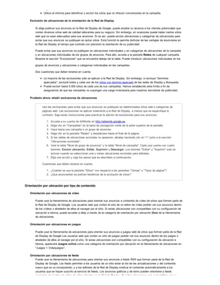 impresiones antes de tomar una decisión.
Utilice el informe para identificar y excluir los sitios que no ofrecen conversiones en la campaña.
Exclusión de ubicaciones de la orientación de la Red de Display
Si elige publicar sus anuncios en la Red de Display de Google, puede ampliar su alcance a los clientes potenciales que
visiten diversos sitios web de calidad relevantes para su negocio. Sin embargo, en ocasiones puede haber ciertos sitios
web que no sean adecuados para sus anuncios. Si es así, puede excluir ubicaciones y categorías de ubicaciones para
evitar que sus anuncios se publiquen en estos sitios. Esta función le permite disfrutar de las ventajas de anunciarse en
la Red de Display al tiempo que controla con precisión la orientación de su publicidad.
Puede evitar que sus anuncios se publiquen en ubicaciones individuales y en categorías de ubicaciones de la campaña
y en ubicaciones individuales de los grupos de anuncios. Para ello, acceda a la pestaña Redes de cualquier campaña.
Muestre la sección "Exclusiones" que se encuentra debajo de la tabla. Puede introducir ubicaciones individuales en los
grupos de anuncios y ubicaciones o categorías individuales en las campañas.
Dos cuestiones que deben tenerse en cuenta:
La mayoría de las exclusiones solo se aplican a la Red de Display. Sin embargo, si excluye "dominios
aparcados", excluirá todos y cada uno de los sitios con dominio aparcado de las redes de Display y Búsqueda.
Puede excluir hasta 5.000 sitios de cada una de sus campañas. Hemos establecido este límite a fin de
asegurarnos de que las campañas no supongan una carga innecesaria para nuestros servidores de publicidad.
Pruébelo ahora: añadir exclusiones de ubicaciones
Use las exclusiones para evitar que sus anuncios se publiquen en determinados sitios web o categorías de
páginas web. Las exclusiones se aplican solamente a la Red de Display, a menos que se especifique lo
contrario. Siga estas instrucciones para practicar la adición de exclusiones para sus anuncios.
1. Acceda a su cuenta de AdWords en http://adwords.google.es.
2. Haga clic en "Campañas" en la barra de navegación verde de la parte superior de la pantalla.
3. Vaya hasta una campaña o un grupo de anuncios.
4. Haga clic en la pestaña "Redes" y desplácese hasta el final de la página.
5. Si las tablas de ubicaciones excluidas no aparecen, ábralas haciendo clic en "+" junto a la sección
"Ubicaciones excluidas".
6. Verá la tabla "Nivel de grupo de anuncios" y la tabla "Nivel de campaña". Cada una cuenta con cuatro
botones: Excluir ubicación, Editar, Suprimir y Descargar. Los botones "Editar" y "Suprimir" solo se
activan cuando se seleccionan una o varias ubicaciones excluidas para editarlas.
7. Elija una acción y siga los pasos que se describen a continuación.
Cuestiones que deben tenerse en cuenta:
1. ¿Cuándo se usa la pestaña "Sitios" con respecto a las pestañas "Temas" o "Tipos de página"?
2. ¿Qué anunciantes se podrían beneficiar de la exclusión de sitios?
Orientación por ubicación por tipo de contenido
Orientación por ubicaciones de vídeo
Puede usar la Herramienta de ubicaciones para orientar sus anuncios a contenido de vídeo de sitios que forman parte de
la Red de Display de Google. Los usuarios web que visiten el sitio de un editor de vídeo podrán ver sus anuncios dentro
de los vídeos o alrededor de ellos al navegar por el sitio. Si estas ubicaciones son compatibles con su configuración de
ubicación e idioma, puede acceder a ellas a través de la categoría de orientación por ubicación Ocio de la Herramienta
de ubicaciones.
Orientación por ubicaciones en juegos
Puede usar la Herramienta de ubicaciones para orientar sus anuncios a juegos web de sitios que forman parte de la Red
de Display de Google Los usuarios web que visiten un sitio de juegos podrán ver sus anuncios dentro de los juegos o
alrededor de ellos al navegar por el sitio. Si estas ubicaciones son compatibles con su configuración de ubicación e
idioma, aparecerá Juegos online como una categoría de orientación por ubicación en la Herramienta de ubicaciones en
"Juegos > Videojuegos".
Orientación por ubicaciones de feeds
Puede usar la Herramienta de ubicaciones para orientar sus anuncios a feeds RSS que forman parte de la Red de
Display de Google. Los feeds permiten a los usuarios de un sitio estar al día de las actualizaciones y del contenido
nuevo que se va incorporando, y a los editores de la Red de Display sindicar el contenido automáticamente a los
usuarios que se hayan suscrito al servicio de feeds. Los anuncios gráficos y de texto pueden orientarse a feeds
concretos de cientos de miles de sitios alojados en la Red de Display. Si estas ubicaciones son compatibles con su
 