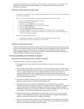 concretos de cientos de miles de sitios alojados en la Red de Display. Si estas ubicaciones son compatibles con su
configuración de ubicación e idioma, aparecerá Feeds como una categoría de orientación por ubicación de la
Herramienta de ubicaciones.
Pruébelo ahora: añadir ubicaciones de juegos y feeds
Los anuncios se pueden colocar en las nuevas ubicaciones multimedia, como los juegos y los feeds web, gracias
a la orientación por ubicación.
Siga estas instrucciones para acceder a la pantalla para añadir ubicaciones de juegos y feeds.
1. Vaya a la pestaña Grupo de anuncios de su cuenta.
2. Seleccione un grupo de anuncios.
3. Seleccione la pestaña Redes del grupo de anuncios.
4. Seleccione Mostrar detalles junto a "Ubicaciones gestionadas".
5. Seleccione Añadir ubicaciones.
6. Seleccione Pruebe la Herramienta de ubicaciones.
7. En Examinar categorías, seleccione una categoría, como "Juegos" u "Ocio". Si hay disponibles
ubicaciones en juegos, se mostrarán al final de la lista de ubicaciones (sólo si están disponibles para su
configuración de ubicación e idioma).
Cuestiones que deben tenerse en cuenta:
1. ¿Cuándo le podría interesar a un anunciante configurar la orientación a un juego o feed?
2. ¿Qué formatos de anuncio se pueden orientar a un feed web?
Orientación por ubicaciones para móviles
Puede usar la Herramienta de ubicaciones para orientar sus anuncios a ubicaciones de sitios para móviles que forman
parte de la Red de Display de Google. Los usuarios de teléfonos móviles que navegan por la Web y visitan estos sitios
pueden ver sus anuncios en estas ubicaciones. Si son compatibles con su configuración de ubicación e idioma,
aparecerá Teléfonos móviles como una categoría de orientación por ubicación de la Herramienta de ubicaciones en
"Telecomunicaciones > Dispositivos móviles e inalámbricos".
Prácticas recomendadas para la orientación por ubicación
Visión general de las recomendaciones para la orientación por ubicación
Al elegir las ubicaciones, céntrese en las siguientes cuestiones:
Utilice palabras clave relevantes para las ubicaciones automáticas y para definir mejor las ubicaciones
gestionadas.
Utilizar palabras clave para definir mejor la orientación de los anuncios en las ubicaciones es una buena opción
cuando la publicidad está orientada a sitios que cuentan con una gran variedad de contenido (como los sitios de
noticias y las redes sociales). De ese modo, hay más probabilidad de que los anuncios se muestren en
ubicaciones relevantes de esos sitios. Si añade palabras clave, también limitará el número de clics y de
impresiones potenciales, por lo que es importante que supervise el rendimiento de los anuncios para asegurarse
de que obtiene los resultados que desea.
Si desea que la orientación contextual sea el único factor decisivo del lugar en el que aparecen los anuncios,
debe crear un grupo de anuncios que incluya solamente palabras clave.
Si desea que sus anuncios se publiquen en cualquier lugar de una ubicación concreta, sin importar la
concordancia contextual, cree un grupo de anuncios con ubicaciones solamente y establezca en las opciones de
campaña "Mostrar anuncios únicamente en las páginas que coinciden con todos los métodos de orientación
seleccionados". De este modo, sus opciones de ubicación (y la subasta de AdWords) serán el único factor que
se considerará a la hora de determinar el lugar donde se pueden mostrar sus anuncios.
Seleccione las ubicaciones que puedan interesar a su público objetivo; piense en los sitios que los usuarios
visitarán con mayor probabilidad. Por ejemplo, si desea vender equipos para videojuegos, puede establecer la
orientación a ubicaciones que aparezcan en la categoría de videojuegos.
Intente crear anuncios rich media y de display, así como seleccionar los sitios que permitan estos formatos de
anuncio en sus ubicaciones. Por ejemplo, si ha creado un anuncio gráfico para su campaña, puede establecer la
orientación a las ubicaciones que acepten anuncios de este tipo.
Aproveche la posibilidad de establecer la orientación a los distintos tipos de contenido de la Red de Display.
 