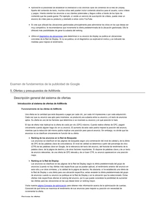Aproveche la posibilidad de establecer la orientación a los distintos tipos de contenido de la Red de Display.
Aparte del contenido de texto, muchos sitios web pueden incluir contenido atractivo para el usuario, como vídeos
y juegos. Intente orientar los anuncios a sus clientes potenciales y llegue a ellos a través de los tipos de
contenido que les pueda gustar. Por ejemplo, si vende un servicio de suscripción de vídeos, puede crear un
anuncio de vídeo para su producto y orientarlo a sitios como YouTube.
Si cree que utilizará las ubicaciones gestionadas principalmente para administrar los sitios en los que desea ser
muy competitivo, le recomendamos que incremente la oferta predeterminada de la ubicación gestionada. Ello le
ofrecerá más posibilidades de ganar la subasta del ranking.
Utilice el diagnóstico de ubicaciones para determinar si su anuncio de display se publica en ubicaciones
concretas de la Red de Display. Si no se publica, en el diagnóstico se explicará el motivo y se indicarán las
medidas para mejorar el rendimiento.
Examen de fundamentos de la publicidad de Google
5. Ofertas y presupuestos de AdWords
Descripción general del sistema de ofertas
Introducción al sistema de ofertas de AdWords
Funcionamiento de las ofertas de AdWords
Una oferta es la cantidad que está dispuesto a pagar por cada clic, por cada mil impresiones o por cada adquisición.
Cada vez que su anuncio sea apto para mostrarse, se producirá una subasta entre su anuncio y el resto de anuncios
aptos. Su oferta es uno de los factores que determina si se mostrará su anuncio y en qué posición lo hará.
El tipo de oferta más habitual es la oferta de coste por clic (CPC) máximo. Cuando realice ofertas de CPC, pagará
únicamente cuando alguien haga clic en su anuncio. El aumento de este valor podría mejorar la posición del anuncio,
mientras que la reducción del mismo podría implicar una posición peor para el anuncio. Sin embargo, no olvide que los
anuncios no se clasifican únicamente en función de su oferta.
Ranking de los anuncios en la Red de Búsqueda:
Los anuncios se clasifican en las páginas de búsqueda según una combinación del nivel de calidad y de la oferta
de CPC de las palabras clave de concordancia. El nivel de calidad se determina a partir del porcentaje de clics
(CTR) de las palabras clave en Google, de la relevancia del texto del anuncio, del historial de rendimiento de la
palabra clave, de la página de destino y de otros factores importantes. Si dispone de palabras clave y de un texto
de anuncio relevantes, de una oferta de CPC elevada y de un buen CTR, su anuncio aparecerá en una posición
mejor.
Ranking en la Red de Display:
Los anuncios se clasifican en las páginas de la Red de Display según la oferta predeterminada del grupo de
anuncios (cuando no hay ofertas más específicas que se puedan aplicar), el rendimiento anterior del anuncio en
este sitio y en otros similares, y la calidad de la página de destino. No obstante, si ha establecido una oferta de
la Red de Display o una oferta para una ubicación específica, estas anularán la oferta predeterminada del grupo
de anuncios cuando su anuncio se publique en la Red de Display o en la ubicación que ha seleccionado. Estas
ofertas más específicas afectan al ranking del anuncio, por lo que puede considerar la posibilidad de aumentar
las ofertas para las ubicaciones en las que desee tener un ranking mayor.
Visite nuestra página Consejos de optimización para obtener más información acerca de la optimización de cuentas.
Conocerá de qué forma se maximiza el rendimiento de sus anuncios para mejorar su posición sin necesidad de
incrementar la oferta.
Opciones de ofertas
 