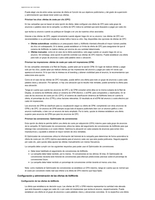 Opciones de ofertas
Puede elegir una de entre varias opciones de oferta en función de sus objetivos publicitarios y del grado de supervisión
y administración que desee tener sobre sus ofertas.
Priorizar los clics: ofertas de coste por clic (CPC)
En las campañas que se basan en esta opción de oferta, debe configurar una oferta de CPC para cada grupo de
anuncios o palabra clave de la campaña. La oferta de CPC indica la cantidad que está dispuesto a pagar por cada clic
que reciba su anuncio cuando se publique en Google o en uno de nuestros sitios asociados.
Gracias a las ofertas de CPC, pagará únicamente cuando alguien haga clic en su anuncio. Las ofertas de CPC son
recomendables si su principal interés es atraer tráfico hacia su sitio. Hay disponibles dos opciones de ofertas de CPC:
Ofertas automáticas: establezca un presupuesto diario y AdWords intentará ofrecerle el mayor número posible
de clics sin sobrepasarlo. Si lo desea, puede establecer un límite de oferta de CPC para asegurarse de que el
sistema de AdWords no realice ofertas por encima de una cantidad determinada.
Ofertas manuales: como en el caso de la oferta automática, solo paga cuando un usuario haga clic en su
anuncio. Sin embargo, esta opción le permite controlar sus ofertas de CPC máximo. Puede establecer una oferta
para todo un grupo de anuncios o para cada palabra clave o ubicación.
Priorizar las impresiones: ofertas de coste por cada mil impresiones (CPM)
En las campañas orientadas a la Red de Display, puede optar por la opción CPM. En lugar de realizar ofertas y pagar
solo por los clics, puede optar por realizar ofertas por las impresiones del anuncio y pagar por cada mil veces que
aparezca el anuncio. Si lo que más le interesa es el branding y obtener visibilidad para el anuncio, le recomendamos que
seleccione esta opción.
Como en el caso de las ofertas de CPC manuales, puede definir una oferta para todo un grupo de anuncios o para cada
palabra clave y ubicación. Por ejemplo, si hay una ubicación que le resulte más rentable, puede aumentar la oferta para
esa ubicación.
Tenga en cuenta que cuando los anuncios de CPC y de CPM compiten entre ellos en la misma subasta de la Red de
Display, el sistema de AdWords utiliza un sistema de CPM efectivo, o eCPM, para compararlos y clasificarlos. En el
caso de los anuncios de coste por clic (CPC), el sistema de clasificación dinámica de AdWords tiene en cuenta la
oferta, el porcentaje de clics (CTR) y otros factores relevantes. El resultado es el eCPM del anuncio o coste efectivo por
cada mil impresiones.
Los anuncios de CPM se clasifican para su visualización según su oferta de CPM, compitiendo con otros anuncios de
CPM y de CPC. Un anuncio de CPM siempre ocupa todo el espacio publicitario bien con un anuncio gráfico u otro
anuncio multimedia, o bien con un anuncio de texto ampliado. Por lo tanto, quizás le interese establecer una oferta
superior para anuncios de CPM que para los anuncios de CPC.
Priorizar las conversiones: Optimizador de conversiones
Esta opción de oferta le permite definir una oferta de coste por adquisición (CPA) máximo para cada grupo de anuncios
de la campaña. El Optimizador de conversiones utiliza los datos del seguimiento de conversiones de AdWords para que
obtenga más conversiones a un coste inferior. Optimiza la ubicación en cada subasta de anuncios para evitar clics
improductivos y ayudarle a obtener el mayor número de clics rentables.
El Optimizador de conversiones utiliza la información del historial de la campaña para determinar de forma automática la
oferta de coste por clic (CPC) óptima equivalente para el anuncio cada vez que este pueda publicarse. Seguirá pagando
por cada clic, pero quizás deba ajustar las ofertas manualmente con menos frecuencia.
La campaña debe cumplir con los siguientes requisitos para poder usar el Optimizador de conversiones:
Debe tener habilitado el seguimiento de conversiones de AdWords.
La campaña debe haber recibido, por lo menos, 15 conversiones en los últimos 30 días. El Optimizador de
conversiones necesita este historial de conversiones para efectuar predicciones precisas sobre el porcentaje de
conversiones futuro.
La campaña debe haber recibido un porcentaje de conversiones similar durante al menos unos días.
Nota: como mediante el Optimizador de conversiones se establece un CPA máximo, tenga en cuenta que es normal que
el coste por conversión medio real sea inferior a la oferta de CPA máximo que haya fijado.
Configuración y administración de las ofertas de AdWords
Configuración de las ofertas de AdWords
La oferta que establezca es decisión suya. Las ofertas de CPC o CPM máximo representan la cantidad más elevada
que está dispuesto a pagar por cada clic o por cada mil impresiones que reciba el anuncio, respectivamente. Puede
establecer una oferta en el grupo de anuncios o para palabras clave y ubicaciones concretas. Si no especifica una oferta
 