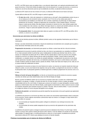 de CPC o de CPM máximo para una palabra clave o una ubicación determinada, se le aplicará automáticamente la del
grupo de anuncios. Si tiene tanto ofertas de palabra clave como de ubicación en un grupo de anuncios y un anuncio se
muestra en una de las ubicaciones para las que ha establecido una oferta, se aplicará la oferta de ubicación.
La oferta de CPC máximo de ser de al menos 0,01 euros y la oferta de CPM máximo de al menos 0,25 euros.
Cuando defina la oferta de CPC o de CPM, tenga en cuenta lo siguiente:
El valor de un clic. ¿Qué valor representa un visitante para su sitio web? ¿Qué probabilidades existen de que un
clic se traduzca en una conversión (venta, suscripción, etc.)? Si el clic es muy valioso para usted, le
recomendamos que establezca una oferta alta. De lo contrario, especifique una oferta baja. Si desea obtener
estadísticas de conversión, configure el seguimiento de conversiones o utilice Google Analytics. Asimismo,
tenga en cuenta que las ofertas más altas pueden incrementar el volumen de clics, pero también pueden tener
como resultado clics más costosos. Las ofertas más bajas reducen su volumen pero también producen clics más
económicos. Tenga en cuenta este equilibrio entre precio y volumen al configurar las ofertas.
El presupuesto diario. Su presupuesto diario debe ser superior a la oferta de CPC o de CPM que defina. De lo
contrario, su anuncio no se publicará.
Herramientas para administrar las ofertas de AdWords
Además de las distintas opciones de oferta, AdWords también cuenta con las siguientes herramientas que se indican a
continuación.
Consejo: use estas herramientas únicamente si dispone de estadísticas de rendimiento de la campaña que le ayuden a
tomar decisiones informadas acerca de cómo usarlas.
Programación de anuncios: una herramienta para ajustar sus ofertas a varias horas del día o días de la semana.
La programación de anuncios le permite controlar los días y las horas en que aparecerán sus campañas de AdWords.
En su modo avanzado también le permite fijar varios multiplicadores de ofertas para distintas horas del día y de la
semana. El multiplicador de ofertas (del 10% al 1000% del CPC original) afecta a todos los anuncios de la campaña,
incluidos los anuncios con ofertas distintas para las redes de Búsqueda y Display. Cuando finalice el periodo del
multiplicador, su campaña volverá a sus ofertas de campaña habituales. La programación de anuncios es más eficaz
que las operaciones manuales del mismo tipo y es totalmente automática, por lo que no sufrirá retrasos como podría
suceder al realizar cambios de estado manual y ajustes de ofertas. Puede crear hasta seis franjas por día, cada uno con
su propia entrada del multiplicador de ofertas.
La programación de anuncios se basa en la zona horaria de la cuenta. Los anuncios se muestran durante las horas que
indique la cuenta, no en la zona horaria de las regiones a las que los oriente. La programación de anuncios no modifica
el presupuesto diario. El presupuesto general se mantiene igual tanto si habilita la programación de anuncios como si no
lo hace.
Ofertas en función del grupo demográfico: se trata de una herramienta que permite orientar los anuncios a grupos
concretos de clientes que visitan determinados sitios de la Red de Display de Google.
Muchos usuarios de AdWords quieren que sus anuncios se muestren sobre todo a usuarios de un determinado grupo
demográfico, por ejemplo, a mujeres, a usuarios de entre 35 y 44 años de edad o incluso a mujeres de edades
comprendidas entre los 35 y los 44 años. Si desea que su anuncio se muestre a un grupo demográfico concreto cuando
aparezca en determinados sitios de la Red de Display, puede lograrlo incrementando su oferta cuando el anuncio cumpla
los requisitos necesarios para mostrarse al grupo en cuestión. Para ello, utilice el sistema Oferta + % que se encuentra
en la página de ofertas en función del grupo demográfico de la campaña.
Preferencia de posición: una herramienta que permite especificar las posiciones en las que le gustaría que aparecieran
sus anuncios.
La preferencia de posición es una función que ofrece más control a los anunciantes experimentados sobre la colocación
de sus anuncios. Ayuda a algunos anunciantes a promocionar mejor sus marcas o a conseguir un mayor retorno de la
inversión (ROI). En concreto:
Los anunciantes por respuesta directa pueden configurar la orientación a sus rankings de anuncios más
rentables.
Los anunciantes de marcas pueden asegurarse de que sus anuncios sólo aparecerán en las posiciones más
visibles.
La preferencia de posición ayuda a conseguir la posición de anuncio deseada de dos formas. En primer lugar, intenta
mostrar su anuncio sólo cuando el ranking del anuncio (CPC máximo x nivel de calidad) lo ha situado en las posiciones
seleccionadas. En segundo lugar, si el ranking del anuncio lo ubica en un nivel superior, la preferencia de posición
descontará la oferta de CPC máximo para desplazar el anuncio al intervalo deseado.
Prácticas recomendadas para el sistema de ofertas de AdWords
 