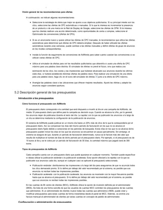 Prácticas recomendadas para el sistema de ofertas de AdWords
Visión general de las recomendaciones para ofertas
A continuación, se indican algunas recomendaciones:
Seleccione la estrategia de oferta que mejor se ajuste a sus objetivos publicitarios. Si su principal interés son los
clics, seleccione las ofertas de CPC automáticas o manuales. Si lo que le interesa es incrementar la presencia
de un producto o de una marca en la Red de Display de Google, seleccione las ofertas de CPM. Si le interesa
que los clientes realicen una acción determinada, como oportunidades de venta o compras, seleccione el
Optimizador de conversiones (ofertas de CPA).
Si es un anunciante nuevo y quiere utilizar las ofertas de CPC manuales, le recomendamos que utilice las ofertas
automáticas para determinar qué ofertas de CPC debería emplear. Después de haber utilizado las ofertas
automáticas durante unas semanas, puede cambiar a las ofertas manuales y definir ofertas de grupo de anuncios
en los niveles correspondientes.
Instale la función de seguimiento de conversiones de AdWords para saber cuánto cuestan las conversiones si se
utilizan varias ofertas de CPC.
Utilice el simulador de ofertas para ver los resultados publicitarios que obtendría si usara una oferta de CPC
máximo para una palabra clave distinta. El simulador de ofertas no prevé el futuro, sino que realiza una
estimación de los clics, los costes y las impresiones que hubieran alcanzado sus anuncios durante los últimos
siete días, si hubiera establecido distintas ofertas de palabra clave. Para realizar una simulación de una oferta
para una palabra clave, haga clic en el icono del simulador de ofertas junto a la oferta de CPC máximo.
Averigüe las palabras clave o las ubicaciones que ofrecen mejores resultados. Ajuste las ofertas y adapte los
anuncios según considere oportuno.
5.2 Descripción general de los presupuestos
Introducción a los presupuestos
Cómo funciona el presupuesto con AdWords
El presupuesto diario corresponde a la cantidad que está dispuesto a invertir al día en una campaña de AdWords, de
media. El presupuesto diario que defina para la campaña es decisión suya. Cuando se alcanza la cifra, por lo general,
los anuncios dejan de publicarse durante el resto del día. La rapidez con la que se publicarán los anuncios a lo largo de
un día se determina mediante la configuración de la publicación de anuncios.
El sistema de AdWords puede publicar en un mismo día hasta un 20% más de clics de lo que le correspondería por el
presupuesto diario. Así se compensan los días del mismo período de facturación en los que no se alcanza el
presupuesto diario fijado debido a variaciones en los patrones de búsqueda. Estos días en los que no se alcanza dicho
presupuesto pueden incluir los días en los que los anuncios se encuentran en pausa parcialmente. Sin embargo, el
sistema se asegura de que, durante un período de facturación determinado, nunca se le facture más del valor que
resulta de multiplicar el número de días de dicho período por el presupuesto diario. Por ejemplo, si el presupuesto es de
10 euros al día y se le cobra por un período de facturación de 30 días, la cantidad máxima que pagará será de 300
euros.
Tipos de presupuestos de AdWords
Cada campaña cuenta con un presupuesto diario que puede ajustarse en cualquier momento. También puede especificar
si desea utilizar la publicación estándar o la publicación acelerada. Esta opción afectará a la rapidez con la que se
publicarán sus anuncios cada día, aunque en cualquier caso se aplicará el presupuesto seleccionado.
Publicación estándar: distribuiremos las impresiones a lo largo del día para asegurarnos de que no acumula todos
los clics demasiado pronto. Si lo define por debajo del valor recomendado por el sistema, es posible que sus
anuncios no reciban todas las impresiones posibles.
Publicación acelerada: con la publicación acelerada, los anuncios se mostrarán con la mayor frecuencia posible
hasta que se alcance el presupuesto. Si lo define por debajo del valor recomendado por el sistema, es posible
que sus anuncios no reciban todas las impresiones posibles.
En las cuentas de Mi centro de clientes (MCC), AdWords ofrece la opción de inversión definida por el administrador
(MDS). Se trata de una forma sencilla de que los usuarios de cuentas MCC controlen los presupuestos de las cuentas
que administran. Si un administrador de clientes mueve todas las cuentas que administra a MDS, puede crear y
modificar presupuestos para estas cuentas de forma instantánea desde el panel de MCC. Además, se emitirá una
factura mensual al administrador de clientes por estas cuentas en concepto de pedido de administrador.
Configuración y administración de presupuestos
 