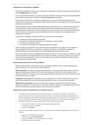 Configuración y administración de presupuestos
Configuración de presupuestos en AdWords
El presupuesto que defina es decisión suya. Puede editar su presupuesto o consultar el presupuesto recomendado en la
pestaña Configuración de su campaña.
Si es un administrador de clientes y las cuentas cliente están utilizando la inversión definida por el administrador (MDS),
puede modificar el presupuesto del cliente en la pestaña Presupuesto del panel MCC.
Para ayudarle en la elección de su presupuesto, Google calcula un presupuesto diario recomendado para cada
campaña. Esta recomendación es el presupuesto diario necesario para que el anuncio aparezca con la mayor frecuencia
posible para sus palabras clave.
Esta recomendación incluirá un análisis detallado del presupuesto del rendimiento de su campaña, normalmente de los
15 días anteriores. En función del rendimiento reciente, nuestro sistema puede estimar de qué manera el valor de
presupuesto nuevo puede afectar al número de impresiones de anuncio que podría recibir. El valor recomendado puede
variar en función de su presupuesto actual, el rendimiento reciente de su campaña, la lista de palabras clave y la
configuración de orientación.
A continuación le ofrecemos una idea básica de cómo se calcula el valor recomendado:
1. se determina el total de impresiones potenciales,
2. se comparan las impresiones potenciales con su rendimiento y costes recientes,
3. se combinan las estimaciones diarias,
4. se disminuyen las cantidades recomendadas para permitir las pruebas.
Cuanto más alto sea el presupuesto, mayor será la frecuencia de publicación, lo que puede dar como resultado una
mayor posibilidad de recibir clics y conversiones. No obstante, recuerde que no está obligado a establecer el
presupuesto diario en el valor recomendado. Su cuenta de AdWords estará siempre bajo su control.
Una vez más, tenga en cuenta que Google puede permitir que el número de clics al día supere como máximo en un 20%
el número establecido en el presupuesto diario de su campaña. Sin embargo, el sistema se asegura de que, durante un
periodo de facturación determinado, nunca se le facture más del valor que resulta de multiplicar el número de días de
dicho periodo por el presupuesto diario.
Herramientas para administrar los costes de AdWords
Además de proporcionarle el control absoluto sobre su presupuesto, AdWords cuenta con varias herramientas que
pueden ayudarle aún más a administrar sus costes publicitarios.
Ofertas automáticas: esta opción de ofertas le permite especificar un presupuesto diario objetivo para su campaña y
deja que AdWords ajuste sus ofertas de CPC máximo para maximizar el número de clics que se obtienen para el
presupuesto objetivo. Si su objetivo es cubrir un presupuesto publicitario determinado, esta opción de oferta es la forma
más sencilla de alcanzar su objetivo.
Programación de anuncios: para asegurarse de que sus anuncios solo se muestren a determinadas horas del día,
puede utilizar la programación de anuncios para elegir exactamente los días y las horas en que se publicarán.
Optimizador de conversiones: esta opción de oferta utiliza los datos del seguimiento de conversiones de este
programa para ofrecerle más conversiones a un coste inferior. Optimiza la ubicación en cada subasta de anuncios para
evitar clics improductivos y ayudarle a obtener el mayor número de clics rentables.
Pruébelo ahora: cambie el presupuesto de una campaña de anuncios
Si establece el presupuesto diario en el valor recomendado, se maximizará la visibilidad y la actividad del
anuncio durante todo el día. Si el presupuesto diario es inferior a la cantidad recomendada, Google publicará los
anuncios cuando haya más demanda. Sin embargo, es posible que estos no aparezcan con la misma frecuencia
que si lo permitiese su presupuesto diario. A continuación, le indicamos las instrucciones para cambiar el
presupuesto diario de una campaña. Para editarlo de forma rápida, siga estos pasos:
1. En la tabla "Campañas", haga clic en el presupuesto que desee editar.
2. Especifique el nuevo presupuesto.
3. Haga clic en Guardar.
Asimismo, puede modificar el presupuesto de una campaña desde la pestaña "Configuración" de la campaña en
cuestión:
1. Seleccione la campaña que desee editar.
2. Seleccione la pestaña Configuración.
3. Haga clic en Editar, junto al presupuesto de la campaña.
4. Especifique el nuevo presupuesto.
 