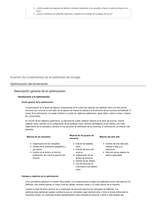 2. ¿Cómo pueden las páginas de destino confusas desanimar a los usuarios a llevar a cabo acciones en su
sitio?
3. ¿Cómo contribuye el contenido relevante y original en la calidad de la página de inicio?
Examen de fundamentos de la publicidad de Google
Optimización del rendimiento
Descripción general de la optimización
Introducción a la optimización
Visión general de la optimización
La optimización es el ajuste de algunos componentes de la cuenta (por ejemplo, las palabras clave y el texto de los
anuncios) así como de su sitio web con el objetivo de mejorar la calidad y el rendimiento de los anuncios de AdWords. A
través de la optimización, se puede contribuir a cumplir los objetivos publicitarios, ganar tráfico, reducir costes o mejorar
las conversiones.
En función de los objetivos publicitarios, la optimización puede conllevar mejoras en el texto del anuncio, nuevas
palabras clave, cambios en la configuración de las palabras clave, cambios estratégicos en las ofertas, una mejor
organización de la campaña y cambios en las opciones de orientación de los anuncios. A continuación, se ofrecen más
ejemplos:
Mejoras de las campañas
Mejoras de los grupos de
anuncios
Mejoras del sitio web
Organización de las campañas
Cambio de la orientación geográfica y
por idioma
Cambio de la fecha y la hora de
publicación, así como la posición del
anuncio
Edición de palabras
clave
Edición del texto del
anuncio
Organización de los
grupos de anuncios
Cambio de las ofertas
Uso de opciones de
concordancia de palabra
clave
Cambio del sitio web para
mejorar el flujo y la
relevancia
Elección de las páginas de
destino adecuadas
Ventajas y objetivos de la optimización
¿Por qué debería optimizar mi cuenta? Muy simple: con la optimización se logra una publicidad mucho más efectiva. En
AdWords, esto puede suponer un mayor nivel de calidad, menores costes y un mejor retorno de la inversión.
Cuando se trata del éxito continuo de su publicidad, es esencial optimizar las campañas de AdWords. Las
optimizaciones periódicas pueden contribuir a que sus campañas sigan teniendo éxito. Como el mundo online está en
constante cambio, es importante evaluar periódicamente cada campaña de anuncios y llevar a cabo ajustes que
permitirán que siga siendo eficaz.
 