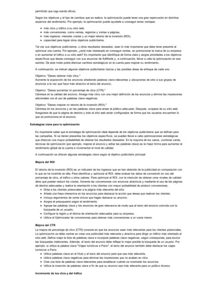 permitirán que siga siendo eficaz.
Según los objetivos y el tipo de cambios que se realice, la optimización puede tener una gran repercusión en distintos
aspectos del rendimiento. Por ejemplo, la optimización puede ayudarle a conseguir estas ventajas:
más clics y tráfico a su sitio web,
más conversiones, como ventas, registros y visitas a páginas,
más ingresos, menores costes y un mejor retorno de la inversión (ROI),
capacidad para lograr otros objetivos publicitarios.
Tal vez sus objetivos publicitarios, u otros resultados deseados, sean lo más importante que debe tener presente al
optimizar una cuenta. Por ejemplo, ¿está más interesado en conseguir ventas, en promocionar la marca de su empresa
o en aumentar el tráfico a su sitio web? Es importante que identifique de forma clara y asigne prioridades a los objetivos
específicos que desea conseguir con sus anuncios de AdWords y, a continuación, llevar a cabo la optimización en ese
sentido. De este modo podrá efectuar cambios estratégicos en la cuenta para mejorar su rendimiento.
A continuación, se indican algunos objetivos publicitarios típicos y las posibles áreas de enfoque de cada uno:
Objetivo: "Deseo obtener más clics."
Aumente la exposición de los anuncios añadiendo palabras clave relevantes y ubicaciones de sitio a sus grupos de
anuncios a la vez que hace más atractivo el texto del anuncio.
Objetivo: "Deseo aumentar mi porcentaje de clics (CTR)."
Céntrese en la calidad del anuncio. Atraiga más clics con una mejor definición de los anuncios y elimine las impresiones
adicionales con el uso de palabras clave negativas.
Objetivo: "Deseo mejorar mi retorno de la inversión (ROI)."
Céntrese en los anuncios y en las palabras clave para atraer al público adecuado. Después, ocúpese de su sitio web.
Asegúrese de que la página de destino y todo el sitio web están configurados de forma que los usuarios encuentren lo
que se promociona en el anuncio.
Estrategias clave para la optimización
Es importante saber que la estrategia de optimización ideal depende de los objetivos publicitarios que se definan para
las campañas. Si se tienen presentes los objetivos específicos, se pueden llevar a cabo optimizaciones estratégicas
que ofrezcan una mayor probabilidad de obtener los resultados deseados. En la mayoría de los casos, combinar varias
técnicas de optimización (por ejemplo, mejorar el anuncio y editar las palabras clave) es la mejor forma para aumentar el
rendimiento global de la cuenta e incrementar el nivel de calidad.
A continuación se ofrecen algunas estrategias clave según el objetivo publicitario principal:
Mejora del ROI
El retorno de la inversión (ROI) es un indicador de los ingresos que se han obtenido de la publicidad en comparación con
lo que se ha invertido en ella. Para identificar y optimizar el ROI, debe evaluar los datos de conversión en vez del
porcentaje de clics, el tráfico u otros valores. Para optimizar el ROI, con la intención de obtener unos niveles de calidad
altos que puedan reducir los costes, fomente las conversiones con anuncios atractivos y mediante el uso de las páginas
de destino adecuadas y realice la orientación a los clientes con mayor probabilidad de producir conversiones.
Dirija a los clientes potenciales a la página más relevante del sitio.
Añada una frase interactiva en los anuncios para destacar la acción que desea que realicen los clientes.
Incluya argumentos de venta únicos que hagan destacar su anuncio.
Asigne el presupuesto según el rendimiento.
Agrupe las palabras clave y los anuncios de gran relevancia de modo que el texto del anuncio coincida con la
búsqueda de un usuario.
Configure la región y el idioma de orientación adecuados para su empresa.
Utilice el Optimizador de conversiones para obtener más conversiones a un coste menor.
Mejora del CTR
La mejora de porcentaje de clics (CTR) consiste en que los anuncios sean más relevantes para los clientes potenciales.
La optimización se debe centrar en crear una publicidad más relevante y atractiva para dirigir un tráfico más orientado al
sitio web. Defina mejor la lista de palabras clave e incorpore palabras clave negativas, según corresponda, para excluir
las búsquedas irrelevantes. Además, el texto del anuncio debe reflejar lo mejor posible la búsqueda de un usuario. Por
ejemplo, si utiliza la palabra clave "Viajes turísticos a París", el texto del anuncio también debe destacar los viajes
turísticos a París.
Utilice palabras clave en el título y el texto del anuncio para que sea más relevante.
Utilice palabras clave negativas para eliminar las impresiones que no acaben en clics.
Cree una lista de palabras clave relevantes para establecer cuándo se mostrarán los anuncios.
Utilice la inserción de palabras clave a fin de que su anuncio sea más relevante para un público diverso.
Incremento de los clics y del tráfico
 