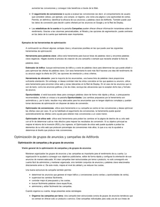 aumentar las conversiones y conseguir más beneficios a través de la Web.
El seguimiento de conversiones le ayuda a evaluar las conversiones (es decir, el comportamiento de usuario
que considere valioso, por ejemplo, una compra, un registro, una visita una página o una oportunidad de venta).
Permite, en definitiva, identificar la eficacia de sus anuncios y palabras clave de AdWords. También puede usar
los datos de conversión para decidir cuánto ofertará por los anuncios en Google y en la Red de Display.
Las estadísticas de la cuenta en la pestaña Campañas pueden ofrecer ofrecer información instantánea sobre el
rendimiento. Gracias a las columnas personalizables, el filtrado y las opciones de segmentación, puede centrarse
en los datos de la cuenta que realmente sean importantes.
Ejemplos de las herramientas de optimización
A continuación se ofrecen algunas ventajas clave y situaciones posibles en las que puede usar las siguientes
herramientas de optimización:
Herramienta para palabras clave: utilice esta herramienta para buscar listas de palabras clave y encontrar palabras
clave negativas. Hágalo durante el proceso de creación de una campaña o siempre que necesite ampliar la lista de
palabras clave.
Estimador de tráfico: busque estimaciones de tráfico y coste de palabras clave para determinar las que puede añadir o
para optimizar las ofertas de palabras clave. Con esta herramienta le será más fácil hacerse una idea del rendimiento de
su anuncio según la oferta de CPC, las opciones de orientación y otros criterios.
Herramienta de ubicación: para la mayoría de los anunciantes, una buena lista de palabras clave proporciona
suficiente orientación. Sin embargo, si desea controlar más los sitios concretos en los que aparece su anuncio, utilice
esta herramienta para encontrar sitios web y zonas relevantes en la Red de Display. En el caso de los anuncios que no
son de texto, como los anuncios gráficos y los de vídeo, excluya las ubicaciones que no aceptan dicho tipo y formato
de anuncio.
Oportunidades: si está buscando ideas para conseguir palabras clave de forma más rápida y eficaz, o presupuestos
recomendados, échele un vistazo a la pestaña Oportunidades. Los cambios propuestos por la herramienta son
automáticos y, por lo tanto, resultan muy adecuados para los anunciantes que no tengan objetivos complejos y puedan
tomar decisiones de optimización sin disponer de datos de conversión.
Optimizador de conversiones: utilice esta herramienta si su campaña se centra en las conversiones y desea optimizar
las ofertas caso por caso. Si ya ha habilitado el seguimiento de conversiones, la herramienta puede ajustar
automáticamente las ofertas como ayuda para obtener más conversiones a un coste menor.
Optimizador de sitios web: utilice esta herramienta para probar los cambios en la página de destino de su sitio web
con el fin de determinar cuál es más efectivo para mejorar los resultados de conversión. Si su objetivo principal es
mejorar el retorno de la inversión (ROI) y los ingresos, el Optimizador de sitios web puede ayudarle a probar los
elementos de su sitio web que producen porcentajes de conversiones más altos, lo que a su vez le ayudará a
determinar el diseño que produce más conversiones.
Optimización de grupos de anuncios y campañas de AdWords
Optimización de campañas y de grupos de anuncios
Visión general de la optimización de campañas y de grupos de anuncios
Mantener organizados los grupos de anuncios y las campañas es importante para el rendimiento de su cuenta. La
organización le ayudará a conseguir sus objetivos publicitarios, editar de forma rápida y configurar la orientación de sus
anuncios de manera adecuada. Al crear campañas bien estructuradas por tema o producto, no solo conseguirá una
cuenta fácil de administrar y mantener organizada, sino también conjuntos de anuncios y palabras clave relacionados
directamente entre sí. De este modo, mejora el nivel de calidad y se reducen los costes.
Una buena estructura de campaña también permite:
determinar los anuncios que generan el mejor tráfico y conversiones (como ventas u oportunidades de venta),
supervisar los cambios fácilmente,
controlar mejor el presupuesto y los costes,
buscar fácilmente palabras clave específicas,
administrar y editar fácilmente las campañas.
Cuando organice su cuenta, tenga presentes estas estrategias:
Organice las campañas por tema. Una campaña bien estructurada consta de grupos de anuncios temáticos que
se centran en ofrecer solo un producto o servicio. Cree campañas individuales para cada una de sus líneas de
 
