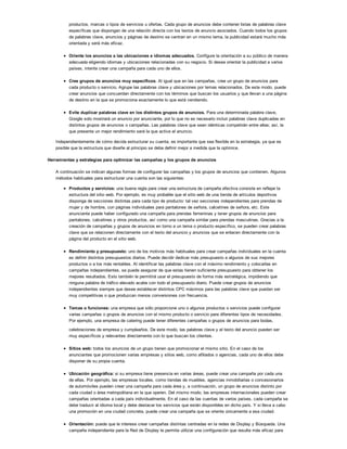productos, marcas o tipos de servicios u ofertas. Cada grupo de anuncios debe contener listas de palabras clave
específicas que dispongan de una relación directa con los textos de anuncio asociados. Cuando todos los grupos
de palabras clave, anuncios y páginas de destino se centran en un mismo tema, la publicidad estará mucho más
orientada y será más eficaz.
Oriente los anuncios a las ubicaciones e idiomas adecuados. Configure la orientación a su público de manera
adecuada eligiendo idiomas y ubicaciones relacionadas con su negocio. Si desea orientar la publicidad a varios
países, intente crear una campaña para cada uno de ellos.
Cree grupos de anuncios muy específicos. Al igual que en las campañas, cree un grupo de anuncios para
cada producto o servicio. Agrupe las palabras clave y ubicaciones por temas relacionados. De este modo, puede
crear anuncios que concuerdan directamente con los términos que buscan los usuarios y que llevan a una página
de destino en la que se promociona exactamente lo que está vendiendo.
Evite duplicar palabras clave en los distintos grupos de anuncios. Para una determinada palabra clave,
Google solo mostrará un anuncio por anunciante, por lo que no es necesario incluir palabras clave duplicadas en
distintos grupos de anuncios o campañas. Las palabras clave que sean idénticas competirán entre ellas; así, la
que presente un mejor rendimiento será la que active el anuncio.
Independientemente de cómo decida estructurar su cuenta, es importante que sea flexible en la estrategia, ya que es
posible que la estructura que diseñe al principio se deba definir mejor a medida que la optimice.
Herramientas y estrategias para optimizar las campañas y los grupos de anuncios
A continuación se indican algunas formas de configurar las campañas y los grupos de anuncios que contienen. Algunos
métodos habituales para estructurar una cuenta son las siguientes:
Productos y servicios: una buena regla para crear una estructura de campaña efectiva consiste en reflejar la
estructura del sitio web. Por ejemplo, es muy probable que el sitio web de una tienda de artículos deportivos
disponga de secciones distintas para cada tipo de producto: tal vez secciones independientes para prendas de
mujer y de hombre, con páginas individuales para pantalones de señora, calcetines de señora, etc. Este
anunciante puede haber configurado una campaña para prendas femeninas y tener grupos de anuncios para
pantalones, calcetines y otros productos, así como una campaña similar para prendas masculinas. Gracias a la
creación de campañas y grupos de anuncios en torno a un tema o producto específico, se pueden crear palabras
clave que se relacionen directamente con el texto del anuncio y anuncios que se enlacen directamente con la
página del producto en el sitio web.
Rendimiento y presupuesto: uno de los motivos más habituales para crear campañas individuales en la cuenta
es definir distintos presupuestos diarios. Puede decidir dedicar más presupuesto a algunos de sus mejores
productos o a los más rentables. Al identificar las palabras clave con el máximo rendimiento y colocarlas en
campañas independientes, se puede asegurar de que estas tienen suficiente presupuesto para obtener los
mejores resultados. Esto también le permitirá usar el presupuesto de forma más estratégica, impidiendo que
ninguna palabra de tráfico elevado acabe con todo el presupuesto diario. Puede crear grupos de anuncios
independientes siempre que desee establecer distintos CPC máximos para las palabras clave que puedan ser
muy competitivas o que produzcan menos conversiones con frecuencia.
Temas o funciones: una empresa que sólo proporcione uno o algunos productos o servicios puede configurar
varias campañas o grupos de anuncios con el mismo producto o servicio para diferentes tipos de necesidades.
Por ejemplo, una empresa de catering puede tener diferentes campañas o grupos de anuncios para bodas,
celebraciones de empresa y cumpleaños. De este modo, las palabras clave y el texto del anuncio pueden ser
muy específicos y relevantes directamente con lo que buscan los clientes.
Sitios web: todos los anuncios de un grupo tienen que promocionar el mismo sitio. En el caso de los
anunciantes que promocionen varias empresas y sitios web, como afiliados o agencias, cada uno de ellos debe
disponer de su propia cuenta.
Ubicación geográfica: si su empresa tiene presencia en varias áreas, puede crear una campaña por cada una
de ellas. Por ejemplo, las empresas locales, como tiendas de muebles, agencias inmobiliarias o concesionarios
de automóviles pueden crear una campaña para cada área y, a continuación, un grupo de anuncios distinto por
cada ciudad o área metropolitana en la que operen. Del mismo modo, las empresas internacionales pueden crear
campañas orientadas a cada país individualmente. En el caso de las cuentas de varios países, cada campaña se
debe traducir al idioma local y debe destacar los servicios que están disponibles en dicho país. Y si lleva a cabo
una promoción en una ciudad concreta, puede crear una campaña que se oriente únicamente a esa ciudad.
Orientación: puede que le interese crear campañas distintas centradas en la redes de Display y Búsqueda. Una
campaña independiente para la Red de Display le permite utilizar una configuración que resulte más eficaz para
 