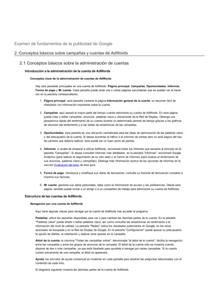 Examen de fundamentos de la publicidad de Google
2. Conceptos básicos sobre campañas y cuentas de AdWords
2.1 Conceptos básicos sobre la administración de cuentas
Introducción a la administración de la cuenta de AdWords
Conceptos clave de la administración de cuentas de AdWords
Hay seis pestañas principales en una cuenta de AdWords: Página principal, Campañas, Oportunidades, Informes,
Forma de pago y Mi cuenta. Cada pestaña puede tener una o varias páginas secundarias que se pueden ver al hacer
clic en la pestaña correspondiente.
1. Página principal: esta pestaña contiene la página Información general de la cuenta, un resumen fácil de
interpretar con información importante sobre la cuenta.
2. Campañas: aquí pasará la mayor parte del tiempo cuando administre su cuenta de AdWords. En esta página
puede crear y editar campañas, anuncios, palabras clave y ubicaciones de la Red de Display. Obtenga una
perspectiva rápida del rendimiento de su cuenta durante un determinado periodo de tiempo gracias a los gráficos
de resumen del rendimiento y a las tablas de estadísticas de las campañas.
3. Oportunidades: esta pestaña es una ubicación centralizada para las ideas de optimización de las palabras clave
y del presupuesto de la cuenta. Si desea aumentar el tráfico o el volumen de ventas pero no está seguro del tipo
de cambios que debería realizar, este puede ser un buen punto de partida.
4. Informes: si acaba de empezar a utilizar AdWords, encontrará todos los informes que necesita al principio en la
pestaña "Campañas". Si desea consultar informes más detallados, en la pestaña "Informes", encontrará Google
Analytics (para realizar el seguimiento de su sitio web) y el Centro de informes (para evaluar el rendimiento de
sus anuncios, palabras clave y campañas). Obtenga más información acerca de las opciones de informes en la
sección Evaluación del éxito de esta guía.
5. Forma de pago: introduzca y modifique sus datos de facturación, consulte su historial de facturación completo e
imprima sus facturas.
6. Mi cuenta: gestione sus datos personales, tales como la información de acceso y las preferencias. Desde esta
página, también puede invitar a un amigo o a un compañero de trabajo para administrar su cuenta de AdWords.
Estructura de las cuentas de AdWords
Navegación por una cuenta de AdWords
Aquí tiene algunas claves para navegar por la cuenta de AdWords tras acceder al programa:
Pestañas: utilice las pestañas disponibles para ver o para cambiar las distintas partes de la cuenta. En la pestaña
"Palabras clave" puede añadir o editar palabras clave, así como consultar las estadísticas de rendimiento o la
información del nivel de calidad. La pestaña "Redes" indica los resultados publicitarios en Google, en los sitios
asociados de búsqueda y en la Red de Display de Google. En la pestaña "Configuración" puede ajustar su presupuesto,
la opción de ofertas, la orientación y realizar otros ajustes en la campaña.
Árbol de la cuenta: la columna "Todas las campañas online", denominada "el árbol de la cuenta", facilita la navegación
entre las campañas y entre los grupos de anuncios de la campaña. El árbol de la cuenta sólo se muestra cuando
dispone de dos o más campañas, ya que está diseñado para ayudarle a navegar por varias campañas. Si la cuenta
consta únicamente de una campaña, el árbol no aparecerá.
Ayuda: los artículos de ayuda contextual se muestran en cada pantalla para resolver las preguntas relacionadas con el
contenido de cada sitio.
El diagrama siguiente muestra las distintas partes de la cuenta de AdWords.
Cuenta
 