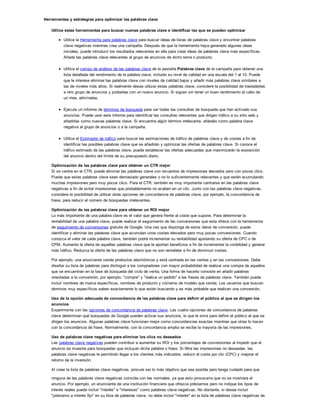 Herramientas y estrategias para optimizar las palabras clave
Utilice estas herramientas para buscar nuevas palabras clave e identificar las que se pueden optimizar
Utilice la Herramienta para palabras clave para buscar ideas de listas de palabras clave y encontrar palabras
clave negativas mientras crea una campaña. Después de que la herramienta haya generado algunas ideas
iniciales, puede introducir los resultados relevantes en ella para crear ideas de palabras clave más específicas.
Añada las palabras clave relevantes al grupo de anuncios de dicho tema o producto.
Utilice el campo de análisis de las palabras clave de la pestaña Palabras clave de la campaña para obtener una
lista detallada del rendimiento de la palabra clave, incluido su nivel de calidad en una escala del 1 al 10. Puede
que le interese eliminar las palabras clave con niveles de calidad bajos y añadir más palabras clave similares a
las de niveles más altos. Si realmente desea utilizar estas palabras clave, considere la posibilidad de trasladarlas
a otro grupo de anuncios y probarlas con un nuevo anuncio. Si siguen sin tener un buen rendimiento al cabo de
un mes, elimínelas.
Ejecute un informe de términos de búsqueda para ver todas las consultas de búsqueda que han activado sus
anuncios. Puede usar este informe para identificar las consultas relevantes que dirigen tráfico a su sitio web y
añadirlas como nuevas palabras clave. Si encuentra algún término irrelevante, añádalo como palabra clave
negativa al grupo de anuncios o a la campaña.
Utilice el Estimador de tráfico para buscar las estimaciones de tráfico de palabras clave y de costes a fin de
identificar las posibles palabras clave que se añadirán y optimizar las ofertas de palabras clave. Si conoce el
tráfico estimado de las palabras clave, puede establecer las ofertas adecuadas que maximizarán la exposición
del anuncio dentro del límite de su presupuesto diario.
Optimización de las palabras clave para obtener un CTR mejor
Si se centra en el CTR, puede eliminar las palabras clave con recuentos de impresiones elevados pero con pocos clics.
Puede que estas palabras clave sean demasiado generales o no lo suficientemente relevantes y que estén acumulando
muchas impresiones pero muy pocos clics. Para el CTR, también es muy importante centrarse en las palabras clave
negativas a fin de evitar impresiones que probablemente no acaben en un clic. Junto con las palabras clave negativas,
considere la posibilidad de utilizar otras opciones de concordancia de palabras clave, por ejemplo, la concordancia de
frase, para reducir el número de búsquedas irrelevantes.
Optimización de las palabras clave para obtener un ROI mejor
Lo más importante de una palabra clave es el valor que genera frente al coste que supone. Para determinar la
rentabilidad de una palabra clave, puede realizar el seguimiento de las conversiones que esta ofrece con la herramienta
de seguimiento de conversiones gratuita de Google. Una vez que disponga de estos datos de conversión, puede
identificar y eliminar las palabras clave que acumulan unos costes elevados pero muy pocas conversiones. Cuando
conozca el valor de cada palabra clave, también podrá incrementar su rentabilidad ajustando su oferta de CPC o de
CPM. Aumente la oferta de aquellas palabras clave que le aportan beneficios a fin de incrementar la visibilidad y generar
más tráfico. Reduzca la oferta de las palabras clave que no son rentables a fin de disminuir costes.
Por ejemplo, una anunciante vende productos electrónicos y está centrada en las ventas y en las conversiones. Debe
diseñar su lista de palabras para distinguir a los compradores con mayor probabilidad de realizar una compra de aquellos
que se encuentran en la fase de búsqueda del ciclo de venta. Una forma de hacerlo consiste en añadir palabras
orientadas a la conversión, por ejemplo, "compre" y "realice un pedido" a las frases de palabras clave. También puede
incluir nombres de marca específicos, nombres de producto y números de modelo que venda. Los usuarios que buscan
términos muy específicos saben exactamente lo que están buscando y es más probable que realicen una conversión.
Uso de la opción adecuada de concordancia de las palabras clave para definir el público al que se dirigen los
anuncios
Experimente con las opciones de concordancia de palabras clave. Las cuatro opciones de concordancia de palabras
clave determinan qué búsquedas de Google pueden activar sus anuncios, lo que le sirve para definir el público al que se
dirigen los anuncios. Algunas palabras clave funcionan mejor como concordancias exactas mientras que otras lo hacen
con la concordancia de frase. Normalmente, con la concordancia amplia se recibe la mayoría de las impresiones.
Uso de palabras clave negativas para eliminar los clics no deseados
Las palabras clave negativas pueden contribuir a aumentar su ROI y los porcentajes de conversiones al impedir que el
anuncio se muestre para búsquedas que incluyan dicha palabra o frase. Si filtra las impresiones no deseadas, las
palabras clave negativas le permitirán llegar a los clientes más indicados, reducir el coste por clic (CPC) y mejorar el
retorno de la inversión.
Al crear la lista de palabras clave negativas, procure ser lo más objetivo que sea posible pero tenga cuidado para que
ninguna de las palabras clave negativas coincida con las normales, ya que esto provocaría que no se mostrara el
anuncio. Por ejemplo, un anunciante de una institución financiera que ofrezca préstamos pero no indique los tipos de
interés reales puede incluir "interés" e "intereses" como palabras clave negativas. No obstante, si desea incluir
"préstamo a interés fijo" en su lista de palabras clave, no debe incluir "interés" en la lista de palabras clave negativas de
la campaña.
 