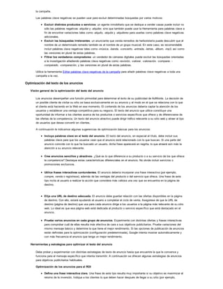 la campaña.
Las palabras clave negativas se pueden usar para excluir determinadas búsquedas por varios motivos:
Excluir distintos productos o servicios: un agente inmobiliario que se dedique a vender casas puede incluir no
sólo las palabras negativas -alquilar y -alquiler, sino que también puede usar la Herramienta para palabras clave a
fin de encontrar variaciones tales como -alquilo, -alquila y -alquileres para usarlas como palabras clave negativas
adicionales.
Excluir las búsquedas irrelevantes: un anunciante que venda remedios de herboristería puede descubrir que el
nombre de un determinado remedio también es el nombre de un grupo musical. En este caso, es recomendable
incluir palabras clave negativas tales como -música, -banda, -concierto, -entrada, -letras, -álbum, -mp3, así como
las versiones en plural de estas palabras.
Filtrar los verdaderos compradores: un vendedor de cámaras digitales puede excluir las búsquedas orientadas
a la investigación añadiendo palabras clave negativas como -revisión, -valorar, -valoración, -comparar, -
comparado, -comparación, y las versiones en plural de estas palabras.
Utilice la herramienta Editar palabras clave negativas de la campaña para añadir palabras clave negativas a toda una
campaña a la vez.
Optimización del texto de los anuncios
Visión general de la optimización del texto del anuncio
Los anuncios desempeñan una función primordial para determinar el éxito de su publicidad de AdWords. La decisión de
un posible cliente de visitar su sitio se basa exclusivamente en su anuncio y el modo en el que se relaciona con lo que
el cliente está haciendo en la Web en ese momento. El contenido de los anuncios debería captar la atención de los
usuarios y establecer una ventaja competitiva para su negocio. El texto del anuncio que utilice constituye una
oportunidad de informar a los clientes acerca de los productos o servicios específicos que ofrece y de diferenciarse de
las ofertas de la competencia. Un texto del anuncio atractivo puede dirigir tráfico relevante a su sitio web y atraer al tipo
de usuarios que desea convertir en clientes.
A continuación le indicamos algunas sugerencias de optimización básicas para los anuncios:
Incluya palabras clave en el texto del anuncio. El texto del anuncio, en especial el título, debe incluir sus
palabras clave para que los usuarios vean que el anuncio está relacionado con lo que buscan. Si una parte del
anuncio coincide con lo que ha buscado un usuario, dicha frase aparecerá en negrita, lo que atraerá aún más la
atención a su anuncio relevante.
Cree anuncios sencillos y atractivos. ¿Qué es lo que diferencia a su producto o a su servicio de los que ofrece
la competencia? Destaque estas características diferenciales en el anuncio. No olvide incluir servicios o
promociones exclusivos.
Utilice frases interactivas contundentes. El anuncio debería incorporar una frase interactiva (por ejemplo,
compre, venda o regístrese), además de las ventajas del producto o del servicio que ofrece. Una frase de este
tipo incita al usuario a realizar la acción que considera más valiosa una vez que se encuentra en la página de
destino.
Elija una URL de destino adecuada. El anuncio debe guardar relación con las ofertas disponibles en la página
de destino. Con ello, estará ayudando al usuario a completar el ciclo de venta. Asegúrese de que la URL de
destino (página de destino) que usa para cada anuncio dirige a los usuarios a la página más relevante de su sitio
web. Lo ideal es que esa página web esté dedicada al producto o servicio específico que está destacado en el
anuncio.
Pruebe varios anuncios en cada grupo de anuncios. Experimente con distintas ofertas y frases interactivas
para comprobar cuál de ellas resulta más efectiva de cara a sus objetivos publicitarios. Pruebe variaciones del
mismo mensaje básico y determine la que tiene el mejor rendimiento. Si las opciones de publicación de anuncios
están definidas para la optimización (configuración predeterminada), Google intenta mostrar automáticamente y
con más frecuencia el anuncio que tenga un mejor rendimiento.
Herramientas y estrategias para optimizar el texto del anuncio
Debe probar y experimentar con distintas estrategias de texto de anuncio hasta que encuentre la que le convence y
funciona para el mensaje específico que intenta transmitir. A continuación se ofrecen algunas estrategias de anuncios
para objetivos publicitarios habituales.
Optimización de los anuncios para el ROI
Defina una frase interactiva clara. Una frase de este tipo resulta muy importante si su objetivo es maximizar el
retorno de la inversión. Indique a los clientes lo que deben hacer después de llegar a su sitio (por ejemplo,
 