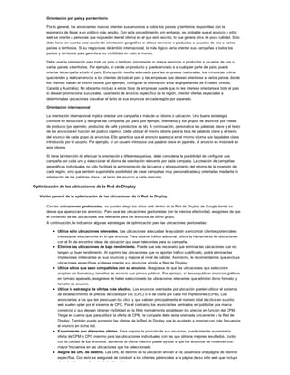Orientación por país y por territorio
Por lo general, los anunciantes nuevos orientan sus anuncios a todos los países y territorios disponibles con la
esperanza de llegar a un público más amplio. Con este procedimiento, sin embargo, es probable que el anuncio o sitio
web se oriente a personas que no puedan leer el idioma en el que está escrito, lo que genera clics de poca calidad. Sólo
debe tener en cuenta esta opción de orientación geográfica si ofrece servicios o productos a usuarios de uno o varios
países o territorios. Si su negocio es de ámbito internacional, lo más lógico sería orientar sus campañas a todos los
países y territorios para garantizar su visibilidad en todo el mundo.
Debe usar la orientación para todo un país o territorio únicamente si ofrece servicios o productos a usuarios de uno o
varios países o territorios. Por ejemplo, si vende un producto y puede enviarlo a a cualquier parte del país, puede
orientar la campaña a todo el país. Esta opción resulta adecuada para las empresas nacionales, los minoristas online
que venden y realizan envíos a los clientes de todo el país y las empresas que desean orientarse a varios países donde
los clientes hablan el mismo idioma (por ejemplo, configurar la orientación a los angloparlantes de Estados Unidos,
Canadá y Australia). No obstante, incluso a estos tipos de empresas puede que no les interese orientarse a todo el país
si desean promocionar sucursales, usar texto de anuncio específico de la región, orientar ofertas especiales a
determinadas ubicaciones o evaluar el éxito de sus anuncios en cada región por separado.
Orientación internacional
La orientación internacional implica orientar una campaña a más de un idioma o ubicación. Una buena estrategia
consiste en estructurar y designar las campañas por país (por ejemplo, Alemania) y los grupos de anuncios por líneas
de producto (por ejemplo, productos de café y productos de té). A continuación, personalice las palabras clave y el texto
de los anuncios en función del público objetivo. Debe utilizar el mismo idioma para la lista de palabras clave y el texto
del anuncio de cada grupo de anuncios. Ello garantiza que el anuncio aparezca en el mismo idioma que la palabra clave
introducida por el usuario. Por ejemplo, si un usuario introduce una palabra clave en japonés, el anuncio se mostrará en
este idioma.
Si tiene la intención de efectuar la orientación a diferentes países, debe considerar la posibilidad de configurar una
campaña por cada uno y seleccionar el idioma de orientación relevante por cada campaña. La creación de campañas
geográficas individuales no sólo facilitará la administración de la cuenta y el seguimiento del retorno de la inversión de
cada región, sino que también supondrá la posibilidad de crear campañas muy personalizadas y orientadas mediante la
adaptación de las palabras clave y el texto del anuncio a cada mercado.
Optimización de las ubicaciones de la Red de Display
Visión general de la optimización de las ubicaciones de la Red de Display
Con las ubicaciones gestionadas, se pueden elegir los sitios web dentro de la Red de Display de Google donde se
desea que aparezcan los anuncios. Para usar las ubicaciones gestionadas con la máxima efectividad, asegúrese de que
el contenido de las ubicaciones sea relevante para los anuncios de dicho grupo.
A continuación, le indicamos algunas estrategias de optimización para las ubicaciones gestionadas:
Utilice sólo ubicaciones relevantes. Las ubicaciones adecuadas le ayudarán a encontrar clientes potenciales
interesados exactamente en lo que anuncia. Para obtener tráfico adicional, utilice la Herramienta de ubicaciones
con el fin de encontrar ideas de ubicación que sean relevantes para su campaña.
Elimine las ubicaciones de bajo rendimiento. Puede que sea necesario que eliminar las ubicaciones que no
tengan un buen rendimiento. Al suprimir las ubicaciones que no aportan tráfico cualificado, podrá eliminar las
impresiones irrelevantes en sus anuncios y mejorar el nivel de calidad. Asimismo, le recomendamos que excluya
ubicaciones específicas si desea orientar sus anuncios a toda la Red de Display.
Utilice sitios que sean compatibles con su anuncio. Asegúrese de que las ubicaciones que seleccione
aceptan los formatos y tamaños de anuncio que piensa publicar. Por ejemplo, si desea publicar anuncios gráficos
en formato apaisado, asegúrese de haber seleccionado las ubicaciones relevantes que admitan dicho formato y
tamaño de anuncio.
Utilice la estrategia de ofertas más efectiva. Los anuncios orientados por ubicación pueden utilizar el sistema
de establecimiento de precios de coste por clic (CPC) o el de coste por cada mil impresiones (CPM). Los
anunciantes a los que les preocupan los clics y que valoran principalmente el número total de clics en su sitio
web suelen optar por el sistema de CPC. Por el contrario, los anunciantes centrados en publicitar una marca
comercial y que desean obtener visibilidad en la Web normalmente establecen los precios en función del CPM.
Tenga en cuenta que, para utilizar la oferta de CPM, la campaña debe estar orientada únicamente a la Red de
Display. También puede aumentar las ofertas de la Red de Display que le ayudarán a mostrar con más frecuencia
el anuncio en dicha red.
Experimente con diferentes ofertas. Para mejorar la posición de sus anuncios, puede intentar aumentar la
oferta de CPM o CPC máximo para las ubicaciones individuales con las que obtiene mejores resultados. Junto
con la calidad de los anuncios, aumentar la oferta máxima puede ayudar a que los anuncios se muestren con
mayor frecuencia en las ubicaciones que ha seleccionado.
Asigne las URL de destino. Las URL de destino de la ubicación envían a los usuarios a una página de destino
específica. Con esto se asegurará de conducir a los clientes potenciales a la página de su sitio web que incluye
el contenido más relevante de la ubicación.
 