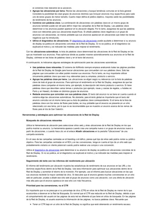 el contenido más relevante de la ubicación.
Agrupe las ubicaciones por tema. Revise las ubicaciones y busque temáticas comunes en la lista general.
Considere la posibilidad de crear grupos de anuncios distintos que incluyan anuncios muy específicos para cada
uno de estos grupos de menor tamaño. Cuanto mejor defina el público objetivo, mayores serán las posibilidades
de rendimiento de los anuncios.
Combine con palabras clave. La combinación de ubicaciones con palabras clave en un mismo grupo de
anuncios también puede ser útil para definir mejor las campañas de la Red de Display. Las palabras clave
determinan si los anuncios pueden aparecer en la ubicación elegida. Por lo tanto, asegúrese de que las palabras
clave son relevantes para sus ubicaciones específicas. Si añade palabras clave negativas a un grupo de
anuncios con ubicaciones, es menos probable que sus anuncios aparezcan en ubicaciones que traten los temas
negativos que ha introducido.
Utilice el diagnóstico de ubicaciones. El diagnóstico de ubicaciones puede ayudarle a determinar si su anuncio
de display se publica en ubicaciones concretas de la Red de Display. Si no se publica, en el diagnóstico se
explicará el motivo y se indicarán las medidas para mejorar el rendimiento.
Con las ubicaciones automáticas, la lista de palabras clave determinará las ubicaciones de la Red de Display en las
que se mostrarán sus anuncios. Para optimizar dónde se pueden mostrar automáticamente sus anuncios en la Red de
Display, céntrese en las listas de palabras clave y en el texto del anuncio.
A continuación, le indicamos algunas estrategias de optimización para las ubicaciones automáticas:
Use palabras clave relevantes. El sistema de AdWords siempre empieza analizando todas las páginas posibles
de la Red de Display de Google para buscar ubicaciones que concuerden con sus palabras clave. Solo las
páginas que concuerden con ellas podrán mostrar sus anuncios. Por lo tanto, es muy importante utilizar
únicamente palabras clave que sean muy relevantes para su empresa, producto o servicio.
Agrupe las palabras clave por tema. Las ubicaciones se eligen según su relevancia con la lista de palabras
clave de todo el grupo de anuncios. Para optimizar el rendimiento en la Red de Display, asegúrese de que las
palabras clave comparten el mismo tema, por ejemplo, la descripción del mismo producto o servicio. Si tiene
palabras clave que describen varios temas o productos (por ejemplo, rosas y cestas de regalos, u hoteles en
París y en Hawaii), divídalas en distintos grupos de anuncios.
Redacte anuncios que coincidan con sus palabras clave. El texto del anuncio no se tiene en cuenta cuando el
sistema elige las ubicaciones automáticas. No obstante, para el éxito global es importante que el texto del
anuncio coincida con el mismo tema que su lista de palabras clave correspondiente. Si el tema de la lista de
palabras clave son los ramos de flores para bodas, es muy probable que el anuncio se presente en un sitio
relacionado con ese tema, por lo que no es recomendable que se muestre un anuncio acerca de los ramos de
flores para el día de San Valentín.
Herramientas y estrategias para optimizar las ubicaciones de la Red de Display
Búsqueda de ubicaciones relevantes
Utilice la Herramienta de ubicación para seleccionar sitios web y otras ubicaciones de la Red de Display en los que
podría mostrar su anuncio. La herramienta aparece cuando crea una campaña nueva o un grupo de anuncios nuevo a
partir de ubicaciones, o cuando hace clic en el enlace Añadir ubicaciones en la pestaña "Ubicaciones" de una
campaña existente.
En el caso de las campañas centradas en el branding o el tráfico, piense qué tipo de sitios web podría visitar su público
objetivo. Para las campañas centradas en el ROI y en las conversiones, tenga en cuenta el tipo de un sitio web que
probablemente visitaría un cliente potencial cuando podría realizar una compra o una conversión.
Utilice el diagnóstico de ubicaciones para determinar si su anuncio de display se publica en ubicaciones concretas de la
Red de Display. Si no se publica, en el diagnóstico se explicará el motivo y se indicarán las medidas para mejorar el
rendimiento.
Seguimiento del éxito con los informes del rendimiento por ubicación
El informe del rendimiento por ubicación muestra las estadísticas de rendimiento de sus anuncios en las URL y los
dominios específicos dentro de la Red de Display. Use esta información para optimizar sus ubicaciones dentro de la
Red de Display y aumentar el retorno de la inversión. Por ejemplo, use el informe para buscar ubicaciones en las que
sus anuncios recibirán la mayor cantidad de clics. Si descubre que el anuncio genera muchas conversiones en un sitio
web en particular, pruebe a añadir ese sitio web al grupo de anuncios como una ubicación, con una oferta de ubicación
más alta para que el anuncio aparezca en ese sitio con más frecuencia.
Prioridad para las conversiones, no el CTR
Es importante que no se preocupe si su porcentaje de clics (CTR) en sitios de la Red de Display es menor de lo que
acostumbra a observar en la Red de Búsqueda. Es normal que el CTR sea reducido en la Red de Display, debido a que
el comportamiento del usuario en las páginas de esta red es diferente al que tiene en sitios de búsqueda. En las páginas
de la Red de Display, el usuario examina la información de las páginas, no busca palabras clave. Recuerde que:
Tener un CTR bajo en un sitio de la Red de Display no significa que esté obteniendo un rendimiento escaso.
 