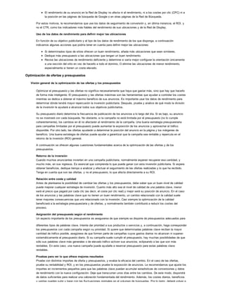 El rendimiento de su anuncio en la Red de Display no afecta ni al rendimiento, ni a los costes por clic (CPC) ni a
la posición en las páginas de búsqueda de Google o en otras páginas de la Red de Búsqueda.
Por estos motivos, le recomendamos que use los datos de seguimiento de conversión y, en última instancia, el ROI, y
no el CTR, como los indicadores más fiables del rendimiento de sus ubicaciones y de la Red de Display.
Uso de los datos de rendimiento para definir mejor las ubicaciones
En función de su objetivo publicitario y el tipo de los datos de rendimiento de los que disponga, a continuación
indicamos algunas acciones que podría tener en cuenta para definir mejor las ubicaciones:
Si determinados tipos de sitios ofrecen un buen rendimiento, añada más ubicaciones que sean similares.
Dedique más presupuesto a las ubicaciones que tengan un buen rendimiento.
Revise las ubicaciones de rendimiento deficiente y determine si sería mejor configurar la orientación únicamente
a una sección del sitio en vez de hacerlo a todo el dominio. O elimine las ubicaciones de menor rendimiento,
especialmente si tienen un coste elevado.
Optimización de ofertas y presupuestos
Visión general de la optimización de las ofertas y los presupuestos
Optimizar el presupuesto y las ofertas no significa necesariamente que haya que gastar más, sino que hay que hacerlo
de forma más inteligente. El presupuesto y las ofertas máximas son las herramientas que ayudan a controlar los costes
mientras se dedica a obtener el máximo beneficio de sus anuncios. Es importante usar los datos de rendimiento para
determinar dónde tendrá mayor repercusión la inversión publicitaria. Después, pruebe y analice de qué modo la división
de la inversión le ayudará a alcanzar todos sus objetivos publicitarios.
Su presupuesto diario determina la frecuencia de publicación de los anuncios a lo largo del día. Si es bajo, su anuncio
no se mostrará con cada búsqueda. No obstante, si la campaña no está limitada por el presupuesto (no lo cumple
coherentemente), los cambios en él no afectarán al rendimiento de la campaña. Una buena estrategia presupuestaria
para campañas limitadas por el presupuesto puede aumentar la exposición de los anuncios y aprovechar el tráfico
disponible. Por otro lado, las ofertas ayudarán a determinar la posición del anuncio en la página y los márgenes de
beneficio. Una buena estrategia de ofertas puede ayudar a garantizar que la campaña sea rentable y repercuta en el
retorno de la inversión (ROI) general.
A continuación se ofrecen algunas cuestiones fundamentales acerca de la optimización de las ofertas y de los
presupuestos.
Retorno de la inversión
Cuando muchos anunciantes invierten en una campaña publicitaria, normalmente esperan recuperar esa cantidad, y
mucho más, en sus ingresos. Es esencial que comprenda lo que puede ganar con esta inversión publicitaria. Si espera
obtener beneficios, dedique tiempo a analizar y efectuar el seguimiento de las ofertas realizadas y lo que ha recibido.
Tenga en cuenta que son las ofertas, y no el presupuesto, lo que afecta directamente a su ROI.
Relación entre coste y calidad
Antes de plantearse la posibilidad de cambiar las ofertas y los presupuestos, debe saber que un buen nivel de calidad
puede mejorar cualquier estrategia de inversión. Cuanto más alto sea el nivel de calidad de una palabra clave, menor
será el precio que pagará por cada clic (es decir, el coste por clic real) y mejor será su posición de anuncio. En el caso
de los anuncios y las palabras clave que no tienen un buen rendimiento, un cambio relacionado con la calidad suele
tener mayores consecuencias que uno relacionado con la inversión. Casi siempre la optimización de la calidad
beneficiará a la estrategia presupuestaria y de ofertas, y normalmente también contribuirá a reducir los costes del
proceso.
Asignación del presupuesto según el rendimiento
Un aspecto importante de los presupuestos es asegurarse de que siempre se dispone de presupuestos adecuados para
diferentes tipos de palabras clave. Intente dar prioridad a sus productos o servicios y, a continuación, haga corresponder
los presupuestos con cada campaña según su prioridad. Si quiere que determinadas palabras clave reciban la mayor
cantidad de tráfico posible, asegúrese de que formen parte de campañas cuyos gastos diarios no alcanzan ni superan
sistemáticamente el presupuesto diario. Si su campaña suele cumplir el presupuesto, hay muchas posibilidades de que
sólo sus palabras clave más generales o de elevado tráfico activen sus anuncios, eclipsando a las que son más
rentables. En este caso, una nueva campaña puede ayudarle a reservar presupuesto para estas palabras clave
rentables.
Pruebas para ver lo que ofrece mejores resultados
Pruebe con distintos importes de oferta y presupuestos, y evalúe la eficacia del cambio. En el caso de las ofertas,
pruebe su rentabilidad y ROI, y en los presupuestos pruebe la exposición de anuncios. Le recomendamos que ajuste los
importes en incrementos pequeños para que las palabras clave puedan acumular estadísticas de conversiones y datos
de rendimiento con la nueva configuración. Deje que transcurran unos días entre los cambios. De este modo, dispondrá
de datos suficientes para realizar una valoración fundamentada del rendimiento. Además, los costes diarios, beneficios
y ventas pueden subir y bajar con las fluctuaciones normales en el volumen de búsquedas. Por lo tanto, deberá volver a
 