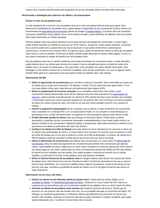 y ventas pueden subir y bajar con las fluctuaciones normales en el volumen de búsquedas. Por lo tanto, deberá volver a
evaluar estos importes periódicamente para asegurarse de que las campañas tienen una efectividad continuada.
Herramientas y estrategias para optimizar las ofertas y los presupuestos
Evaluar el valor de las palabras clave
Lo más importante de un anuncio o de una palabra clave es el valor que genera frente al coste que supone. Para
determinar la rentabilidad de una palabra clave, puede realizar el seguimiento de las conversiones de dicho término con
la herramienta de seguimiento de conversiones gratuita de Google o Google Analytics. Con estos datos de conversión,
conocerá la rentabilidad de las palabras clave con las ofertas actuales y podrá identificar las palabras clave que pueden
tener mejor rendimiento con ofertas ajustadas.
Para las palabras clave que aportan beneficios (como tener elevados porcentajes de conversiones y costes bajos),
puede intentar aumentar sus ofertas de coste por clic (CPC) máximo. Aunque los costes pueden aumentar, la posición
de su anuncio puede subir y proporcionar una mayor exposición, lo que podría incrementar su porcentaje de
conversiones y el retorno de la inversión (ROI). En algunos casos, puede ser beneficioso reducir la oferta de una palabra
clave incluso si esta es rentable. Al disminuir la oferta, también puede descender el importe medio pagado, lo que a su
vez puede incrementar el margen de beneficio por dicha palabra clave.
Para las palabras clave que no aportan beneficios (como tener porcentajes de conversiones bajos y costes elevados),
puede intentar reducir sus ofertas para disminuir los costes, lo que es probable que reduzca la posición media de la
palabra clave y el número de impresiones y clics que reciba; como resultado, los costes también disminuirán. Esta
estrategia no solo mejora el retorno de su inversión en palabras clave de bajo rendimiento, sino que, en algunos casos,
también libera parte de su presupuesto para que pueda invertirlo en palabras clave más valiosas.
Optimización del ROI
Utilice el seguimiento de conversiones para controlar el coste por conversión. Dicho coste debe ser menor que
el importe que se reciba de la conversión. Por ejemplo, si recibe 10 ! por cada venta pero gasta hasta 11 ! en
clics para obtener dicha venta, debe efectuar una optimización para mejorar el ROI.
Utilice la programación de anuncios avanzada si sus campañas proporcionan más ventas u otras
conversiones durante determinadas horas del día. Gracias al uso del modo avanzado en la programación de
anuncios, puede aumentar automáticamente sus ofertas de CPC durante las horas que le resulten más rentables
y disminuirlas cuando sea menos importante aparecer en una posición alta. Esto constituye una forma excelente
de reducir los costes durante los días y las horas en los que sea menos probable convertir a los usuarios en
clientes.
Cambie la asignación presupuestaria de las campañas que no ofrecen un buen rendimiento de conversiones
hacia campañas con un elevado ROI y con un presupuesto limitado. Si una campaña no está limitada por el
presupuesto (no lo cumple coherentemente), la asignación de más presupuesto apenas tendrá efecto en ella.
Pruebe diferentes ajustes de ofertas hasta que obtenga el rendimiento óptimo. Puede reducir la oferta
demasiado y comprobar que las conversiones descienden considerablemente o bien puede subirla mucho y no
apreciar cambios en las conversiones. Mediante pruebas y evaluaciones, debe poder encontrar la cantidad con la
que alcance sus objetivos publicitarios del modo más efectivo.
Configure las ofertas de la Red de Display para poder ofertar de forma individual por los anuncios en dicha red.
Si obtiene más oportunidades de venta o un mayor retorno de la inversión con anuncios que se publican en sitios
de la Red de Display que con los que se publican en sitios de la Red de Búsqueda o viceversa, las ofertas de la
Red de Display le permiten aumentar la oferta para el tipo de anuncios que más le convenga.
Utilice el Optimizador de conversiones para obtener más conversiones a un coste menor. El Optimizador de
conversiones utiliza los datos del seguimiento de conversiones para obtener más conversiones (por ejemplo,
ventas, oportunidades de venta y registros) a un coste menor. Establezca el coste por adquisición (CPA) máximo
que desea pagar por una venta u oportunidad de venta y la herramienta ajustará las ofertas de CPC para obtener
el máximo de clics rentables que sea posible. Esto puede ayudarle a minimizar la inversión que no resulte
rentable y a maximizar la inversión en las palabras clave que producen resultados.
Utilice el informe Posiciones de las palabras clave en Google Analytics para decidir cómo ajustar las ofertas
de palabra clave. Este informe de la sección "Fuentes de tráfico" muestra las posiciones en las que su anuncio
tiene el mejor rendimiento. Si su anuncio en realidad ofrece mejores conversiones cuando se encuentra en una
posición más baja, considere la posibilidad de ajustar las ofertas con el fin de lograr la posición que ofrezca el
mejor rendimiento.
Optimización de los clics y del tráfico
Analice los efectos de las diferentes ofertas de palabra clave. Puede optimizar dichas ofertas con el
simulador de ofertas o la herramienta Estimador de tráfico. Introduzca un nuevo importe de CPC máximo en
cualquiera de las herramientas para ver el rendimiento posible de las palabras clave con dicho importe de oferta.
Aumente las ofertas de las palabras clave valiosas para mejorar la posición del anuncio. Puesto que los
anuncios con una posición más alta reciben más clics, es muy probable que logre un incremento del tráfico. Sin
embargo, es importante experimentar con diferentes ofertas para determinar las posiciones de anuncio que
resultan más rentables. Aparecer en la posición más alta se puede considerar un objetivo excelente, pero puede
resultar demasiado caro y no ofrecer el mejor retorno de la inversión.
 