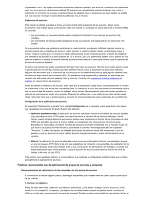 impresiones o clics. Las reglas publicitarias de AdWords seguirán vigentes y sus anuncios competirán por impresiones
junto con otros anuncios, de la manera habitual. Si programa una campaña para periodos de tiempo muy cortos o
solamente en momentos de una gran competencia para las palabras clave o ubicaciones que haya elegido, es posible
que sus anuncios no tengan la oportunidad de publicarse muy a menudo.
Preferencia de posición
Esta función de ofertas avanzada le ofrece un mayor control sobre la posición de los anuncios. Según varios
anunciantes, este método ayuda a promocionar mejor sus marcas o a conseguir un mayor retorno de la inversión (ROI).
En concreto:
Los anunciantes por respuesta directa pueden configurar la orientación a sus rankings de anuncios más
rentables.
Los anunciantes de marcas pueden asegurarse de que sus anuncios sólo aparecerán en las posiciones más
visibles.
Si un anunciante define una preferencia de la tercera o cuarta posición, por ejemplo, AdWords intentará mostrar su
anuncio siempre que se clasifique en tercera o cuarta posición, y evitará mostrarlo cuando su ranking sea mayor o
menor. Tenga en cuenta que si un anuncio no está cualificado para ocupar la tercera posición, el hecho de establecer
una preferencia de posición no lo hará aparecer ahí. Si el anuncio, para una determinada palabra clave, aparece en una
posición superior a la tercera, el sistema intentará automáticamente reducir la oferta para intentar forzar la aparición del
anuncio en la posición deseada.
No existe una posición que pueda considerarse "la mejor" para todos los anuncios. Muchos anunciantes quieren ocupar
la primera posición del ranking, mientras que otros prefieren reducir costes y decantarse por posiciones inferiores.
Algunos han descubierto que la publicación de sus anuncios en una determinada posición para algunas palabras clave
les ofrece un mejor retorno de su inversión (ROI). Le animamos a que experimente y determine las posiciones que
resultan más adecuadas para sus palabras clave y anuncios. Consulte más sugerencias sobre la preferencia de
posición en nuestro Centro de asistencia.
Antes de habilitar la preferencia de posición, debe saber que al establecerla puede reducir considerablemente el número
de impresiones y clics que recibe para una palabra clave. La orientación a una o dos posiciones exclusivamente implica
que un anuncio deje de aparecer cuando, en realidad, podría hacerlo. Recomendamos a los anunciantes que elijan un
intervalo de posiciones tan amplio como puedan. Al ajustar las preferencias, no se olvide de que cada cambio puede
tardar varios días hasta que el sistema ajuste y presente los anuncios según las nuevas posiciones de su preferencia.
Configuración de la publicación de anuncios
En la sección "Configuración avanzada" de la pestaña Configuración de la campaña, puede especificar cómo desea
que se publiquen los anuncios del grupo. Existen dos opciones:
Optimizar (predeterminada): la publicación de anuncios optimizada incluye en la subasta de anuncios aquellos
cuyo porcentaje de clics (CTR) supere con mayor frecuencia al del resto de los anuncios del grupo. Con el
tiempo, nuestro sistema determina qué anuncio obtiene mejor rendimiento en función de los porcentajes de clics
(CTR) más elevados, así como el nivel de calidad en comparación con otros anuncios del mismo grupo.
Basándose en estos datos, el sistema mostrará los anuncios con mayor rendimiento más a menudo. Puede ver
qué anuncio se publica con más frecuencia consultando la columna "Porcentaje publicado" en la pestaña
"Anuncios". Si utiliza esta opción, es probable que el grupo de anuncios reciba más impresiones y clics en
general, ya que los anuncios de mayor calidad alcanzan mejores posiciones y atraen más la atención de los
usuarios.
Alternar: la publicación de anuncios alternada incluye anuncios en la subasta de forma más equitativa, aunque
un anuncio tenga un CTR inferior al de otro. Las estadísticas de impresión y los porcentajes de publicación de los
anuncios del grupo serán más similares entre sí que con la opción de optimización. Sin embargo, es posible que
estas estadísticas sigan siendo distintas, ya que la posición del anuncio puede variar en función del nivel de
calidad y del coste por clic (CPC).
Para obtener unos resultados óptimos, le recomendamos que mantenga la configuración predeterminada que se ofrece
para optimizar la publicación de anuncios.
Prácticas recomendadas para la optimización de grupos de anuncios y campañas
Recomendaciones de optimización de las campañas y de los grupos de anuncios
A continuación se ofrecen algunos pasos y estrategias importantes que se deben tener en cuenta para la optimización
de las cuentas:
1. Conocer los objetivos
Antes de nada, debe saber cuáles son sus objetivos publicitarios. ¿Qué desea conseguir con sus anuncios y cómo
sabrá si lo ha conseguido? Por ejemplo, ¿el objetivo de una determinada campaña es generar ventas, aumentar el
tráfico a su sitio web o promocionar la marca de su empresa? Si está centrado en los beneficios, por ejemplo, tal vez le
 