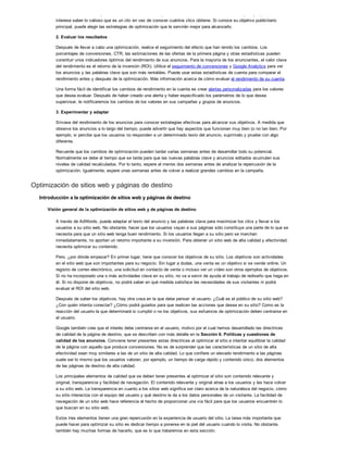 tráfico a su sitio web o promocionar la marca de su empresa? Si está centrado en los beneficios, por ejemplo, tal vez le
interese saber lo valioso que es un clic en vez de conocer cuántos clics obtiene. Si conoce su objetivo publicitario
principal, puede elegir las estrategias de optimización que le servirán mejor para alcanzarlo.
2. Evaluar los resultados
Después de llevar a cabo una optimización, realice el seguimiento del efecto que han tenido los cambios. Los
porcentajes de conversiones, CTR, las estimaciones de las ofertas de la primera página y otras estadísticas pueden
constituir unos indicadores óptimos del rendimiento de sus anuncios. Para la mayoría de los anunciantes, el valor clave
del rendimiento es el retorno de la inversión (ROI). Utilice el seguimiento de conversiones y Google Analytics para ver
los anuncios y las palabras clave que son más rentables. Puede usar estas estadísticas de cuenta para comparar el
rendimiento antes y después de la optimización. Más información acerca de cómo evaluar el rendimiento de su cuenta.
Una forma fácil de identificar los cambios de rendimiento en la cuenta es crear alertas personalizadas para los valores
que desea evaluar. Después de haber creado una alerta y haber especificado los parámetros de lo que desea
supervisar, le notificaremos los cambios de los valores en sus campañas y grupos de anuncios.
3. Experimentar y adaptar
Sírvase del rendimiento de los anuncios para conocer estrategias efectivas para alcanzar sus objetivos. A medida que
observe los anuncios a lo largo del tiempo, puede advertir que hay aspectos que funcionan muy bien (o no tan bien. Por
ejemplo, si percibe que los usuarios no responden a un determinado texto del anuncio, suprímalo y pruebe con algo
diferente.
Recuerde que los cambios de optimización pueden tardar varias semanas antes de desarrollar todo su potencial.
Normalmente se debe al tiempo que se tarda para que las nuevas palabras clave y anuncios editados acumulen sus
niveles de calidad recalculados. Por lo tanto, espere al menos dos semanas antes de analizar la repercusión de la
optimización. Igualmente, espere unas semanas antes de volver a realizar grandes cambios en la campaña.
Optimización de sitios web y páginas de destino
Introducción a la optimización de sitios web y páginas de destino
Visión general de la optimización de sitios web y de páginas de destino
A través de AdWords, puede adaptar el texto del anuncio y las palabras clave para maximizar los clics y llevar a los
usuarios a su sitio web. No obstante, hacer que los usuarios vayan a sus páginas sólo constituye una parte de lo que se
necesita para que un sitio web tenga buen rendimiento. Si los usuarios llegan a su sitio pero se marchan
inmediatamente, no aportan un retorno importante a su inversión. Para obtener un sitio web de alta calidad y efectividad,
necesita optimizar su contenido.
Pero, ¿por dónde empezar? En primer lugar, tiene que conocer los objetivos de su sitio. Los objetivos son actividades
en el sitio web que son importantes para su negocio. Sin lugar a dudas, una venta es un objetivo si se vende online. Un
registro de correo electrónico, una solicitud en contacto de venta o incluso ver un vídeo son otros ejemplos de objetivos.
Si no ha incorporado una o más actividades clave en su sitio, no va a servir de ayuda el trabajo de rediseño que haga en
él. Si no dispone de objetivos, no podrá saber en qué medida satisface las necesidades de sus visitantes ni podrá
evaluar el ROI del sitio web.
Después de saber los objetivos, hay otra cosa en la que debe pensar: el usuario. ¿Cuál es el público de su sitio web?
¿Con quién intenta conectar? ¿Cómo podrá guiarlos para que realicen las acciones que desea en su sitio? Como es la
reacción del usuario la que determinará si cumplió o no los objetivos, sus esfuerzos de optimización deben centrarse en
el usuario.
Google también cree que el interés debe centrarse en el usuario, motivo por el cual hemos desarrollado las directrices
de calidad de la página de destino, que se describen con más detalle en la Sección 6. Políticas y cuestiones de
calidad de los anuncios. Conviene tener presentes estas directrices al optimizar el sitio e intentar equilibrar la calidad
de la página con aquello que produce conversiones. No es de sorprender que las características de un sitio de alta
efectividad sean muy similares a las de un sitio de alta calidad. Lo que confiere un elevado rendimiento a las páginas
suele ser lo mismo que los usuarios valoran, por ejemplo, un tiempo de carga rápido y contenido único, dos elementos
de las páginas de destino de alta calidad.
Los principales elementos de calidad que se deben tener presentes al optimizar el sitio son contenido relevante y
original, transparencia y facilidad de navegación. El contenido relevante y original atrae a los usuarios y les hace volver
a su sitio web. La transparencia en cuanto a los sitios web significa ser claro acerca de la naturaleza del negocio, cómo
su sitio interactúa con el equipo del usuario y qué destino le da a los datos personales de un visitante. La facilidad de
navegación de un sitio web hace referencia al hecho de proporcionar una vía fácil para que los usuarios encuentren lo
que buscan en su sitio web.
Estos tres elementos tienen una gran repercusión en la experiencia de usuario del sitio. La tarea más importante que
puede hacer para optimizar su sitio es dedicar tiempo a ponerse en la piel del usuario cuando lo visita. No obstante,
también hay muchas formas de hacerlo, que es lo que trataremos en esta sección.
 