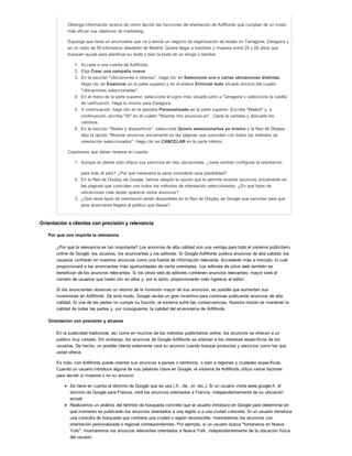 Obtenga información acerca de cómo decidir las funciones de orientación de AdWords que cumplan de un modo
más eficaz sus objetivos de marketing.
Suponga que tiene un anunciante que va a lanzar un negocio de organización de bodas en Tarragona, Zaragoza y
en un radio de 50 kilómetros alrededor de Madrid. Quiere llegar a hombres y mujeres entre 25 y 65 años que
busquen ayuda para planificar su boda o bien la boda de un amigo o familiar.
1. Acceda a una cuenta de AdWords.
2. Elija Crear una campaña nueva.
3. En la sección "Ubicaciones e idiomas", haga clic en Seleccione una o varias ubicaciones distintas.
Haga clic en Examinar en la parte superior y en el enlace Eliminar todo situado encima del cuadro
"Ubicaciones seleccionadas".
4. En el menú de la parte superior, seleccione el signo más situado junto a Tarragona y seleccione la casilla
de verificación. Haga lo mismo para Zaragoza.
5. A continuación, haga clic en la pestaña Personalizado en la parte superior. Escriba "Madrid" y, a
continuación, escriba "50" en el cuadro "Mostrar mis anuncios en". Cierre la ventana y descarte los
cambios.
6. En la sección "Redes y dispositivos", seleccione Quiero seleccionarlos yo mismo y la Red de Display
elija la opción "Mostrar anuncios únicamente en las páginas que coinciden con todos los métodos de
orientación seleccionados". Haga clic en CANCELAR en la parte inferior.
Cuestiones que deben tenerse en cuenta:
1. Aunque el cliente sólo ofrece sus servicios en tres ubicaciones, ¿tiene sentido configurar la orientación
para todo el país? ¿Por qué merecería la pena considerar esta posibilidad?
2. En la Red de Display de Google, hemos elegido la opción que le permite mostrar anuncios únicamente en
las páginas que coinciden con todos los métodos de orientación seleccionados. ¿En qué tipos de
ubicaciones cree deben aparecer estos anuncios?
3. ¿Qué otros tipos de orientación están disponibles en la Red de Display de Google que servirían para que
este anunciante llegara al público que desea?
Orientación a clientes con precisión y relevancia
Por qué nos importa la relevancia
¿Por qué la relevancia es tan importante? Los anuncios de alta calidad son una ventaja para todo el sistema publicitario
online de Google, los usuarios, los anunciantes y los editores. Si Google AdWords publica anuncios de alta calidad, los
usuarios confiarán en nuestros anuncios como una fuente de información relevante. Accederán más a menudo, lo cual
proporcionará a los anunciantes más oportunidades de venta orientadas. Los editores de sitios web también se
benefician de los anuncios relevantes. Si los sitios web de editores contienen anuncios relevantes, mayor será el
número de usuarios que harán clic en ellos y, por lo tanto, proporcionarán más ingresos al editor.
Si los anunciantes observan un retorno de la inversión mayor de sus anuncios, es posible que aumenten sus
inversiones en AdWords. De este modo, Google recibe un gran incentivo para continuar publicando anuncios de alta
calidad. Si una de las partes no cumple su función, el sistema sufre las consecuencias. Nuestra misión es mantener la
calidad de todas las partes y, por consiguiente, la calidad del ecosistema de AdWords.
Orientación con precisión y alcance
En la publicidad tradicional, así como en muchos de los métodos publicitarios online, los anuncios se ofrecen a un
público muy variado. Sin embargo, los anuncios de Google AdWords se orientan a los intereses específicos de los
usuarios. De hecho, un posible cliente solamente verá su anuncio cuando busque productos y servicios como los que
usted ofrece.
Es más, con AdWords puede orientar sus anuncios a países o territorios, o bien a regiones y ciudades específicas.
Cuando un usuario introduce alguna de sus palabras clave en Google, el sistema de AdWords utiliza varios factores
para decidir si muestra o no su anuncio:
Se tiene en cuenta el dominio de Google que se usa (.fr, .de, .kr, etc.). Si un usuario visita www.google.fr, el
dominio de Google para Francia, verá los anuncios orientados a Francia, independientemente de su ubicación
actual.
Realizamos un análisis del término de búsqueda concreto que el usuario introduce en Google para determinar en
qué momento se publicarán los anuncios orientados a una región o a una ciudad concreta. Si un usuario introduce
una consulta de búsqueda que contiene una ciudad o región reconocible, mostraremos los anuncios con
orientación personalizada o regional correspondientes. Por ejemplo, si un usuario busca "fontaneros en Nueva
York", mostraremos los anuncios relevantes orientados a Nueva York, independientemente de la ubicación física
del usuario.
 