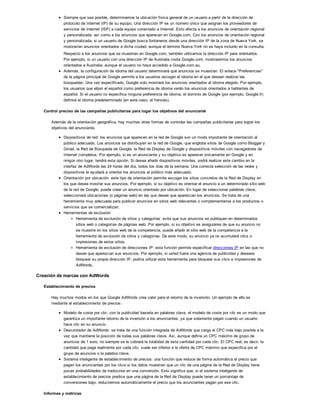 Siempre que sea posible, determinamos la ubicación física general de un usuario a partir de la dirección de
protocolo de Internet (IP) de su equipo. Una dirección IP es un número único que asignan los proveedores de
servicios de Internet (ISP) a cada equipo conectado a Internet. Esto afecta a los anuncios de orientación regional
y personalizada, así como a los anuncios que aparecen en Google.com. Con los anuncios de orientación regional
y personalizada, si un usuario de Google busca fontaneros desde una dirección IP de la zona de Nueva York, se
mostrarían anuncios orientados a dicha ciudad, aunque el término Nueva York no se haya incluido en la consulta.
Respecto a los anuncios que se muestran en Google.com, también utilizamos la dirección IP para orientarlos.
Por ejemplo, si un usuario con una dirección IP de Australia visita Google.com, mostraremos los anuncios
orientados a Australia, aunque el usuario no haya accedido a Google.com.au.
Además, la configuración de idioma del usuario determinará qué anuncios se muestran. El enlace "Preferencias"
de la página principal de Google permite a los usuarios escoger el idioma en el que desean realizar las
búsquedas. Una vez especificado, Google solo mostrará los anuncios orientados al idioma elegido. Por ejemplo,
los usuarios que elijan el español como preferencia de idioma verán los anuncios orientados a hablantes de
español. Si el usuario no especifica ninguna preferencia de idioma, el dominio de Google (por ejemplo, Google.fr)
definirá el idioma predeterminado (en este caso, el francés).
Control preciso de las campañas publicitarias para logar los objetivos del anunciante
Además de la orientación geográfica, hay muchas otras formas de controlar las campañas publicitarias para lograr los
objetivos del anunciante.
Dispositivos de red: los anuncios que aparecen en la red de Google son un modo importante de orientación al
público adecuado. Los anuncios se distribuyen en la red de Google, que engloba sitios de Google como Blogger y
Gmail, la Red de Búsqueda de Google, la Red de Display de Google y dispositivos móviles con navegadores de
Internet completos. Por ejemplo, si es un anunciante y su objetivo es aparecer únicamente en Google y en
ningún otro lugar, tendrá esta opción. Si desea añadir dispositivos móviles, podrá realizar este cambio en la
interfaz de AdWords las 24 horas del día, todos los días de la semana. Una correcta selección de las redes y
dispositivos le ayudará a orientar los anuncios al público más adecuado.
Orientación por ubicación: este tipo de orientación permite escoger los sitios concretos de la Red de Display en
los que desea mostrar sus anuncios. Por ejemplo, si su objetivo es orientar el anuncio a un determinado sitio web
de la red de Google, puede crear un anuncio orientado por ubicación. En lugar de seleccionar palabras clave,
seleccionará ubicaciones (o páginas web) en las que desee que aparezcan los anuncios. Se trata de una
herramienta muy adecuada para publicar anuncios en sitios web relevantes o complementarios a los productos o
servicios que se comercializan.
Herramientas de exclusión
Herramienta de exclusión de sitios y categorías: evita que sus anuncios se publiquen en determinados
sitios web o categorías de páginas web. Por ejemplo, si su objetivo es asegurarse de que su anuncio no
se muestre en los sitios web de la competencia, puede añadir el sitio web de la competencia a la
herramienta de exclusión de sitios y categorías. De este modo, su anuncio ya no acumulará clics o
impresiones de estos sitios.
Herramienta de exclusión de direcciones IP: esta función permite especificar direcciones IP en las que no
desee que aparezcan sus anuncios. Por ejemplo, si usted fuera una agencia de publicidad y deseara
bloquear su propia dirección IP, podría utilizar esta herramienta para bloquear sus clics e impresiones de
AdWords.
Creación de marcas con AdWords
Establecimiento de precios
Hay muchos modos en los que Google AdWords crea valor para el retorno de la inversión. Un ejemplo de ello es
mediante el establecimiento de precios:
Modelo de coste por clic: con la publicidad basada en palabras clave, el modelo de coste por clic es un modo que
garantiza un importante retorno de la inversión a los anunciantes, ya que solamente pagan cuando un usuario
hace clic en su anuncio.
Descontador de AdWords: se trata de una función integrada de AdWords que carga el CPC más bajo posible a la
vez que mantiene la posición de todas sus palabras clave. Así, aunque defina un CPC máximo de grupo de
anuncios de 1 euro, no siempre se le cobrará la totalidad de esta cantidad por cada clic. El CPC real, es decir, la
cantidad que paga realmente por cada clic, suele ser inferior a la oferta de CPC máximo que especifica por el
grupo de anuncios o la palabra clave.
Sistema inteligente de establecimiento de precios: una función que reduce de forma automática el precio que
pagan los anunciantes por los clics si los datos muestran que un clic de una página de la Red de Display tiene
pocas probabilidades de traducirse en una conversión. Esto significa que, si el sistema inteligente de
establecimiento de precios predice que una página de la Red de Display puede tener un porcentaje de
conversiones bajo, reduciremos automáticamente el precio que los anunciantes pagan por ese clic.
Informes y métricas
 