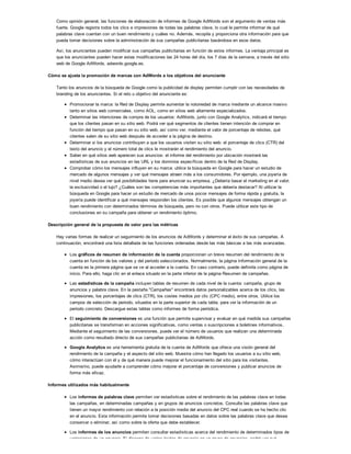 Como opinión general, las funciones de elaboración de informes de Google AdWords son el argumento de ventas más
fuerte. Google registra todos los clics e impresiones de todas las palabras clave, lo cual le permite informar de qué
palabras clave cuentan con un buen rendimiento y cuáles no. Además, recopila y proporciona otra información para que
pueda tomar decisiones sobre la administración de sus campañas publicitarias basándose en esos datos.
Así, los anunciantes pueden modificar sus campañas publicitarias en función de estos informes. La ventaja principal es
que los anunciantes pueden hacer estas modificaciones las 24 horas del día, los 7 días de la semana, a través del sitio
web de Google AdWords, adwords.google.es.
Cómo se ajusta la promoción de marcas con AdWords a los objetivos del anunciante
Tanto los anuncios de la búsqueda de Google como la publicidad de display permiten cumplir con las necesidades de
branding de los anunciantes. Si el reto u objetivo del anunciante es:
Promocionar la marca: la Red de Display permite aumentar la notoriedad de marca mediante un alcance masivo
tanto en sitios web comerciales, como AOL, como en sitios web altamente especializados.
Determinar las intenciones de compra de los usuarios: AdWords, junto con Google Analytics, indicará el tiempo
que los clientes pasan en su sitio web. Podrá ver qué segmentos de clientes tienen intención de comprar en
función del tiempo que pasan en su sitio web, así como ver, mediante el valor de porcentaje de rebotes, qué
clientes salen de su sitio web después de acceder a la página de destino.
Determinar si los anuncios contribuyen a que los usuarios visiten su sitio web: el porcentaje de clics (CTR) del
texto del anuncio y el número total de clics le mostrarán el rendimiento del anuncio.
Saber en qué sitios web aparecen sus anuncios: el informe del rendimiento por ubicación mostrará las
estadísticas de sus anuncios en las URL y los dominios específicos dentro de la Red de Display.
Comprobar cómo los mensajes influyen en su marca: utilice la búsqueda en Google para hacer un estudio de
mercado de algunos mensajes y ver qué mensajes atraen más a los consumidores. Por ejemplo, una joyería de
nivel medio desea ver qué posibilidades tiene para anunciar su empresa. ¿Debería basar el marketing en el valor,
la exclusividad o el lujo? ¿Cuáles son las competencias más importantes que debería destacar? Al utilizar la
búsqueda en Google para hacer un estudio de mercado de unos pocos mensajes de forma rápida y gratuita, la
joyería puede identificar a qué mensajes responden los clientes. Es posible que algunos mensajes obtengan un
buen rendimiento con determinados términos de búsqueda, pero no con otros. Puede utilizar este tipo de
conclusiones en su campaña para obtener un rendimiento óptimo.
Descripción general de la propuesta de valor para las métricas
Hay varias formas de realizar un seguimiento de los anuncios de AdWords y determinar el éxito de sus campañas. A
continuación, encontrará una lista detallada de las funciones ordenadas desde las más básicas a las más avanzadas.
Los gráficos de resumen de información de la cuenta proporcionan un breve resumen del rendimiento de la
cuenta en función de los valores y del periodo seleccionados. Normalmente, la página Información general de la
cuenta es la primera página que se ve al acceder a la cuenta. En caso contrario, puede definirla como página de
inicio. Para ello, haga clic en el enlace situado en la parte inferior de la página Resumen de campañas.
Las estadísticas de la campaña incluyen tablas de resumen de cada nivel de la cuenta: campaña, grupo de
anuncios y palabra clave. En la pestaña "Campañas" encontrará datos personalizables acerca de los clics, las
impresiones, los porcentajes de clics (CTR), los costes medios por clic (CPC medio), entre otros. Utilice los
campos de selección de periodo, situados en la parte superior de cada tabla, para ver la información de un
periodo concreto. Descargue estas tablas como informes de forma periódica.
El seguimiento de conversiones es una función que permite supervisar y evaluar en qué medida sus campañas
publicitarias se transforman en acciones significativas, como ventas o suscripciones a boletines informativos.
Mediante el seguimiento de las conversiones, puede ver el número de usuarios que realizan una determinada
acción como resultado directo de sus campañas publicitarias de AdWords.
Google Analytics es una herramienta gratuita de la cuenta de AdWords que ofrece una visión general del
rendimiento de la campaña y el aspecto del sitio web. Muestra cómo han llegado los usuarios a su sitio web,
cómo interactúan con él y de qué manera puede mejorar el funcionamiento del sitio para los visitantes.
Asimismo, puede ayudarle a comprender cómo mejorar el porcentaje de conversiones y publicar anuncios de
forma más eficaz.
Informes utilizados más habitualmente
Los informes de palabras clave permiten ver estadísticas sobre el rendimiento de las palabras clave en todas
las campañas, en determinadas campañas y en grupos de anuncios concretos. Consulte las palabras clave que
tienen un mayor rendimiento con relación a la posición media del anuncio del CPC real cuando se ha hecho clic
en el anuncio. Esta información permite tomar decisiones basadas en datos sobre las palabras clave que desea
conservar o eliminar, así como sobre la oferta que debe establecer.
Los informes de los anuncios permiten consultar estadísticas acerca del rendimiento de determinados tipos de
variaciones de un anuncio. Si dispone de varios textos de anuncio en un grupo de anuncios, podrá ver qué
 