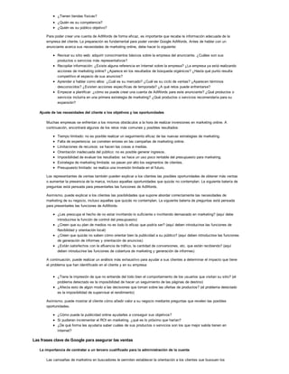 ¿Tienen tiendas físicas?
¿Quién es su competencia?
¿Quién es su público objetivo?
Para poder crear una cuenta de AdWords de forma eficaz, es importante que recabe la información adecuada de la
empresa del cliente. La preparación es fundamental para poder vender Google AdWords. Antes de hablar con un
anunciante acerca sus necesidades de marketing online, debe hacer lo siguiente:
Revisar su sitio web: adquirir conocimientos básicos sobre la empresa del anunciante. ¿Cuáles son sus
productos o servicios más representativos?
Recopilar información: ¿Existe alguna referencia en Internet sobre la empresa? ¿La empresa ya está realizando
acciones de marketing online? ¿Aparece en los resultados de búsqueda orgánicos? ¿Hasta qué punto resulta
competitivo el espacio de sus anuncios?
Aprender a hablar como ellos: ¿Cuál es su mercado? ¿Cuál es su ciclo de ventas? ¿Aparecen términos
desconocidos? ¿Existen acciones específicas de temporada? ¿A qué retos puede enfrentarse?
Empezar a planificar: ¿cómo se puede crear una cuenta de AdWords para este anunciante? ¿Qué productos o
servicios incluiría en una primera estrategia de marketing? ¿Qué productos o servicios recomendaría para su
expansión?
Ajuste de las necesidades del cliente a los objetivos y las oportunidades
Muchas empresas se enfrentan a los mismos obstáculos a la hora de realizar inversiones en marketing online. A
continuación, encontrará algunos de los retos más comunes y posibles resultados:
Tiempo limitado: no es posible realizar un seguimiento eficaz de las nuevas estrategias de marketing.
Falta de experiencia: se cometen errores en las campañas de marketing online.
Limitaciones de recursos: se hacen las cosas a medias.
Orientación inadecuada del público: no es posible generar ingresos.
Imposibilidad de evaluar los resultados: se hace un uso poco rentable del presupuesto para marketing.
Estrategia de marketing limitada: se pasan por alto los segmentos de clientes.
Presupuesto limitado: se realiza una inversión limitada en el futuro.
Los representantes de ventas también pueden explicar a los clientes las posibles oportunidades de obtener más ventas
o aumentar la presencia de la marca, incluso aquellas oportunidades que quizás no contemplan. La siguiente batería de
preguntas está pensada para presentarles las funciones de AdWords.
Asimismo, puede explicar a los clientes las posibilidades que supone abordar correctamente las necesidades de
marketing de su negocio, incluso aquellas que quizás no contemplan. La siguiente batería de preguntas está pensada
para presentarles las funciones de AdWords:
¿Les preocupa el hecho de no estar invirtiendo lo suficiente o invirtiendo demasiado en marketing? (aquí debe
introducirse la función de control del presupuesto)
¿Creen que su plan de medios no es todo lo eficaz que podría ser? (aquí deben introducirse las funciones de
flexibilidad y orientación local)
¿Creen que quizás no saben cómo orientar bien la publicidad a su público? (aquí deben introducirse las funciones
de generación de informes y orientación de anuncios)
¿Están satisfechos con la afluencia de tráfico, la cantidad de conversiones, etc. que están recibiendo? (aquí
deben introducirse las funciones de cobertura de marketing y generación de informes)
A continuación, puede realizar un análisis más exhaustivo para ayudar a sus clientes a determinar el impacto que tiene
el problema que han identificado en el cliente y en su empresa:
¿Tiene la impresión de que no entiende del todo bien el comportamiento de los usuarios que visitan su sitio? (el
problema detectado es la imposibilidad de hacer un seguimiento de las páginas de destino)
¿Afecta esto de algún modo a las decisiones que toman sobre las ofertas de productos? (el problema detectado
es la imposibilidad de supervisar el rendimiento)
Asimismo, puede mostrar al cliente cómo añadir valor a su negocio mediante preguntas que revelen las posibles
oportunidades.
¿Cómo puede la publicidad online ayudarles a conseguir sus objetivos?
Si pudieran incrementar el ROI en marketing, ¿qué es lo próximo que harían?
¿De qué forma les ayudaría saber cuáles de sus productos o servicios son los que mejor salida tienen en
Internet?
Las frases clave de Google para asegurar las ventas
La importancia de contratar a un tercero cualificado para la administración de la cuenta
Las campañas de marketing en buscadores le permiten establecer la orientación a los clientes que busquen los
 