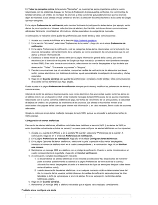 En Todas las campañas online de la pestaña "Campañas", se muestran las alertas importantes sobre la cuenta
relacionadas con los problemas de pago, las fechas de finalización de presupuestos pendientes, los vencimientos de
tarjetas bancarias y de crédito, los rechazos de anuncios y otras cuestiones que pueden provocar que los anuncios
dejen de mostrarse. Estas alertas críticas también se envían a la dirección de correo electrónico de la cuenta de Google
que haya designado.
En la página Preferencias de notificación podrá cambiar fácilmente la configuración de las alertas (por ejemplo, recibir
alertas de poca importancia o bloquear todos los tipos de alertas). Aquí también podrá suscribirse a comunicaciones
adicionales fácilmente, como boletines informativos, ofertas especiales e investigación de mercados.
A continuación, le indicamos cómo ajustar las preferencias para recibir alertas y otras comunicaciones:
1. Acceda a su cuenta de AdWords en la dirección https://adwords.google.es.
2. En la sección "Mi cuenta", seleccione "Preferencias de la cuenta" y haga clic en el enlace Preferencias de
notificación.
3. En la página Preferencias de notificación, verá las categorías de las alertas relacionadas con la facturación, los
anuncios rechazados y el mantenimiento de la campaña, así como una relación de comunicaciones que no son
alertas y ofrecen información útil.
4. Establezca si desea recibir las alertas online (en la página Información general de la cuenta), por correo
electrónico (en la dirección de la cuenta de Google que haya indicado) o por teléfono móvil (mediante mensajes
de texto SMS). Para cada forma de comunicación, seleccione en los menús desplegables el tipo de alerta que
desee recibir: "Todas", "Únicamente importantes" o "Ninguna".
5. Para las comunicaciones que no son alertas, marque las casillas de verificación de los elementos que desee
recibir: correos electrónicos con boletines de noticias, ayuda personalizada, investigación de mercados y ofertas
especiales.
6. Haga clic en Guardar cambios para guardar las preferencias y empezar a recibir alertas y otras comunicaciones
de acuerdo con los elementos que haya elegido.
Puede acceder a la página Preferencias de notificación siempre que lo desee y modificar las preferencias de alertas y
comunicaciones.
Además de recibir las alertas en la propia cuenta y por correo electrónico, los anunciantes pueden recibir las alertas en
el teléfono móvil o en un dispositivo móvil similar mediante mensajes de texto SMS acerca de los asuntos importantes
relacionados con la cuenta, como los problemas de pago, las fechas de vencimiento de los presupuestos, la caducidad
de tarjetas de crédito o los problemas de rendimiento de los anuncios. Las alertas en los móviles remiten a los
anunciantes a las páginas de las cuentas para obtener más información y, en caso necesario, llevar a cabo las acciones
adecuadas.
Google no cobra por enviar alertas mediante mensajes de texto SMS, aunque su proveedor le aplicará las tarifas de
SMS estándar.
Configuración de alertas telefónicas
Para recibir las alertas telefónicas, el teléfono móvil debe tener habilitado el servicio SMS. (Las alertas de SMS no
están disponibles actualmente en todos los países). Los pasos para configurar las alertas telefónicas son los siguientes:
1. Acceda a su cuenta de AdWords y, en la pestaña "Mi cuenta", seleccione "Preferencias de la cuenta". A
continuación, haga clic en el enlace de Preferencias de notificación.
2. En la página Preferencias de notificación, haga clic en el enlace Configurar alertas telefónicas.
3. En la página Opciones de alertas telefónicas, seleccione su país y operador en los menús desplegables,
introduzca el número de teléfono móvil en el cuadro correspondiente y, a continuación, haga clic en Verificar
este número.
4. Remitiremos un mensaje SMS a su teléfono con un código de verificación. Cuando lo reciba, introdúzcalo en el
cuadro correspondiente de la pantalla y haga clic en Concluir verificación.
5. A continuación, complete la configuración indicando:
1. si desea habilitar las alertas telefónicas en ese instante (si selecciona "No, desactivarlas de momento"
podrá activarlas posteriormente accediendo a la página Preferencias de notificación de la cuenta y
utilizando los menús desplegables situados a la derecha de los tipos de alerta para designar cuáles desea
enviar al teléfono móvil),
2. cuándo desea recibir las alertas telefónicas, si en cualquier momento o sólo en determinadas horas del
día. La mayoría de los usuarios también disponen de casillas de verificación para seleccionar los días
laborables o de fin de semana para el envío de alertas. Si no ve esta opción, recibirá las alertas
telefónicas a diario.
6. Haga clic en Guardar cambios.
7. Remitiremos un mensaje SMS al teléfono indicándole que el registro se ha realizado correctamente.
Pruébelo ahora: configure una alerta
Puede supervisar el rendimiento de las campañas de varias formas, incluida la configuración de las alertas
 
