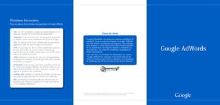 Términos frecuentes
Éstos son algunos de los términos más importantes de Google AdWords:



   ·Clic. Un clic se produce cuando un usuario pincha en un
   anuncio y accede así al sitio web del anunciante.                                      Caso de éxito
   ·Impresión. Cada una de las veces que un anuncio se muestra
   en Google o en los sitios o productos de la red de Google.          Cuando Shootballs, una pequeña empresa madrileña de
                                                                       paintball, lanzó su primera campaña en Google AdWords,
   ·CPC. El coste por clic es la cantidad que un anunciante            tan solo invirtió un pequeño presupuesto. Sin embargo,
   pagará por cada clic que se haga en su anuncio.                     poco después y como consecuencia del resultado positivo
   ·CTR. El porcentaje de clics se obtiene dividiendo el número
   de clics que recibe un anuncio entre el número de
   impresiones que ha tenido; cuanto mayor sea el CTR, mayor
                                                                       de su experiencia, la empresa empezó a aumentar su
                                                                       presupuesto y vio cómo los resultados mejoraban de
                                                                       forma exponencial.
                                                                                                                                      Google AdWords
   relevancia tendrá el anuncio.                                       José Luis Díez, Co-Fundador de Shootballs, nos cuenta:
   ·CPM. Mediante el sistema de coste por mil impresiones,             “Google AdWords ha supuesto el elemento inductor de
   el anunciante establece un precio por cada mil veces que            mayor crecimiento para nuestra compañía y la herramienta
   se muestre su anuncio.                                              de marketing más efectiva de todas las que hemos utilizado”.
   ·Conversión. Cada vez que, tras haber accedido a través de
   un anuncio de Google AdWords, un usuario realiza en un
   sitio web determinadas acciones como una compra o un
   registro se produce una conversión.
   ·Palabra clave. Palabra o conjunto de palabras por las que
   una empresa puja para que se muestren sus anuncios.
   ·ROI. El retorno de inversión indica la relación entre el
   beneficio que obtiene su empresa y el coste que invierte
   en su campaña publicitaria.
 