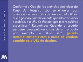 mestredoadwords.com.br
Conforme o Google “os anúncios dinâmicos da
Rede de Pesquisa são semelhantes aos
anúncios de texto básicos, exceto pelo título,
que é gerado dinamicamente quando o anúncio
é exibido, e o URL de destino, que tem requisitos
específicos.” Resumindo: Quando o usuário
pesquisa uma palavra chave de um produto
por exemplo, o título será gerado
automaticamente com o nome do produto
seguido pela URL de destino.
 