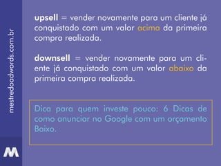 mestredoadwords.com.br
upsell = vender novamente para um cliente já
conquistado com um valor acima da primeira
compra realizada.
downsell = vender novamente para um cli-
ente já conquistado com um valor abaixo da
primeira compra realizada.
Dica para quem investe pouco: 6 Dicas de
como anunciar no Google com um orçamento
Baixo.
 