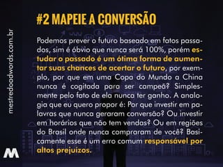 Podemos prever o futuro baseado em fatos passa-
dos, sim é óbvio que nunca será 100%, porém es-
tudar o passado é um ótima forma de aumen-
tar suas chances de acertar o futuro, por exem-
plo, por que em uma Copa do Mundo a China
nunca é cogitada para ser campeã? Simples-
mente pelo fato de ela nunca ter ganho. A analo-
gia que eu quero propor é: Por que investir em pa-
lavras que nunca geraram conversão? Ou investir
em horários que não tem vendas? Ou em regiões
do Brasil onde nunca compraram de você? Basi-
camente esse é um erro comum responsável por
altos prejuízos.
#2 MAPEIE A CONVERSÃO
mestredoadwords.com.br
 