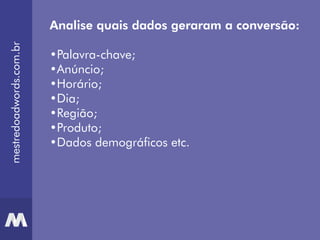 mestredoadwords.com.br
Analise quais dados geraram a conversão:
•Palavra-chave;
•Anúncio;
•Horário;
•Dia;
•Região;
•Produto;
•Dados demográficos etc.
 