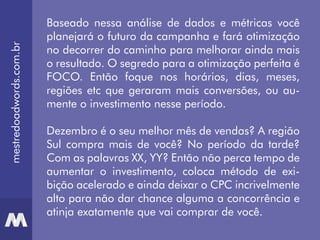 mestredoadwords.com.br
Baseado nessa análise de dados e métricas você
planejará o futuro da campanha e fará otimização
no decorrer do caminho para melhorar ainda mais
o resultado. O segredo para a otimização perfeita é
FOCO. Então foque nos horários, dias, meses,
regiões etc que geraram mais conversões, ou au-
mente o investimento nesse período.
Dezembro é o seu melhor mês de vendas? A região
Sul compra mais de você? No período da tarde?
Com as palavras XX, YY? Então não perca tempo de
aumentar o investimento, coloca método de exi-
bição acelerado e ainda deixar o CPC incrivelmente
alto para não dar chance alguma a concorrência e
atinja exatamente que vai comprar de você.
 