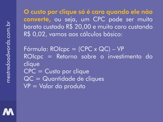 mestredoadwords.com.br
O custo por clique só é caro quando ele não
converte, ou seja, um CPC pode ser muito
barato custado R$ 20,00 e muito caro custando
R$ 0,02, vamos aos cálculos básico:
Fórmula: ROIcpc = (CPC x QC) – VP
ROIcpc = Retorno sobre o investimento do
clique
CPC = Custo por clique
QC = Quantidade de cliques
VP = Valor do produto
 