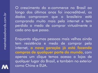 mestredoadwords.com.br
O crescimento do e-commerce no Brasil ao
longo dos últimos anos foi inacreditável, os
dados comprovam que o brasileiro está
comprando muito mais pela internet e tem
perdido o medo de comprar virtualmente a
cada ano que passa.
Enquanto algumas pessoas mais velhas ainda
tem resistência e medo de comprar pela
internet, a nova geração já está fazendo
compras de qualquer parte do mundo, com
apenas um clique temos acesso a lojas de
qualquer lugar do Brasil, e também no exterior
como China e EUA.
 