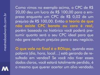 mestredoadwords.com.br
Como vimos no exemplo acima, o CPC de R$
20,00 deu um lucro de R$ 100,00 para a em-
presa enquanto um CPC de R$ 0,02 de um
prejuízo de R$ 100,00. Então a teoria de que
não existe CPC barato ou caro é real,
porém baseado no histórico você poderá pre-
sumir quanto será o seu CPC ideal para que
não gere nenhum prejuízo para o seu negócio.
O que vale no final é o ROIcpc, quando essa
palavra (dia, hora, local…) está gerando de re-
sultado em vendas? Se você não tiver esses
dados claros, você estará totalmente perdido, é
o mesmo que querer acertar um alvo vendado.
 