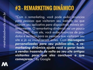 “Com o remarketing, você pode exibir anúncios
para pessoas que visitaram seu website ou que
usaram seu aplicativo para dispositivos móveis an-
teriormente. O remarketing dinâmico vai um pouco
mais além. Com ele, você exibe anúncios de pro-
dutos e serviços para as pessoas que visitaram seu
site e já os visualizaram antes. Com mensagens
personalizadas para seu público-alvo, o re-
marketing dinâmico ajuda você a gerar leads
e vendas trazendo de volta ao seu site antigos
visitantes para que eles concluam o que
começaram.“ by Google
#3 – REMARKETING DINÂMICO
mestredoadwords.com.br
 
