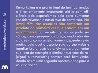 Remarketing é o pronto final do funil de vendas
e é extramemente importante criá-lo com efi-
ciência pois dependemos dele para aumentar
consideralvemente nossa taxa de conversão. No
Brasil 97% dos usuários não compram um
produto na primeira vez que entram em um
e-commerce ou website, o motivo pode ser
vários, como pesquisa de preço, ainda não de-
cidiu se vai comprar, etc. Porém independente do
motivo pelo qual o usuário saia do seu webiste
(analise isso através do analytics para aumentar
sua taxa de retenção e diminuir sua taxa de re-
jeição) o remarketing sempre será bem-vindo,
dando assim uma segunda oportunidade para o
usuário voltar.
mestredoadwords.com.br
 
