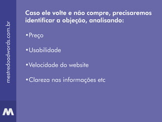 mestredoadwords.com.br
Caso ele volte e não compre, precisaremos
identificar a objeção, analisando:
•Preço
•Usabilidade
•Velocidade do website
•Clareza nas informações etc
 