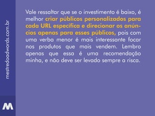 Vale ressaltar que se o investimento é baixo, é
melhor criar públicos personalizados para
cada URL específica e direcionar os anún-
cios apenas para esses públicos, pois com
uma verba menor é mais interessante focar
nos produtos que mais vendem. Lembro
apenas que essa é uma recomendação
minha, e não deve ser levado sempre a risca.
mestredoadwords.com.br
 
