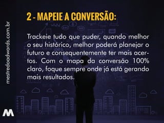 Trackeie tudo que puder, quando melhor
o seu histórico, melhor poderá planejar o
futuro e consequentemente ter mais acer-
tos. Com o mapa da conversão 100%
claro, foque sempre onde já está gerando
mais resultados.
2 – MAPEIE A CONVERSÃO:
mestredoadwords.com.br
 