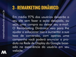 Em média 97% dos usuários deixarão o
seu site sem fazer a ação desejada, ou
seja, uma compra ou deixar seu e-mail.
O Remarketing Dinâmico veio para lhe
ajudar a solucionar isso e aumentar a sua
taxa de conversão, com apenas uma
campanha você poderá anunciar o pro-
duto na Rede de Display do Google base-
ado na experiência do usuário em seu
website.
3 – REMARKETING DINÂMICO:
mestredoadwords.com.br
 