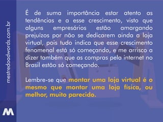 mestredoadwords.com.br
É de suma importância estar atento as
tendências e a esse crescimento, visto que
alguns empresários estão amargando
prejuízos por não se dedicarem ainda a loja
virtual, pois tudo indica que esse crescimento
fenomenal está só começando, e me arrisco a
dizer também que as compras pela internet no
Brasil estão só começando.
Lembre-se que montar uma loja virtual é o
mesmo que montar uma loja física, ou
melhor, muito parecido.
 