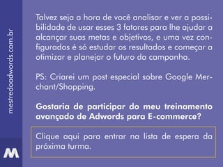 Talvez seja a hora de você analisar e ver a possi-
bilidade de usar esses 3 fatores para lhe ajudar a
alcançar suas metas e objetivos, e uma vez con-
figurados é só estudar os resultados e começar a
otimizar e planejar o futuro da campanha.
PS: Criarei um post especial sobre Google Mer-
chant/Shopping.
Gostaria de participar do meu treinamento
avançado de Adwords para E-commerce?
Clique aqui para entrar na lista de espera da
próxima turma.
mestredoadwords.com.br
 