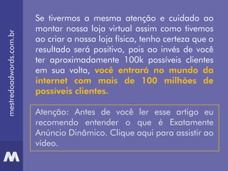 mestredoadwords.com.br
Se tivermos a mesma atenção e cuidado ao
montar nossa loja virtual assim como tivemos
ao criar a nossa loja física, tenho certeza que o
resultado será positivo, pois ao invés de você
ter aproximadamente 100k possíveis clientes
em sua volta, você entrará no mundo da
internet com mais de 100 milhões de
possíveis clientes.
Atenção: Antes de você ler esse artigo eu
recomendo entender o que é Exatamente
Anúncio Dinâmico. Clique aqui para assistir ao
vídeo.
 