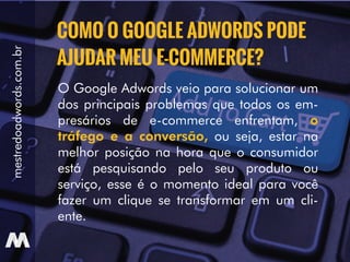 mestredoadwords.com.br
O Google Adwords veio para solucionar um
dos principais problemas que todos os em-
presários de e-commerce enfrentam, o
tráfego e a conversão, ou seja, estar na
melhor posição na hora que o consumidor
está pesquisando pelo seu produto ou
serviço, esse é o momento ideal para você
fazer um clique se transformar em um cli-
ente.
COMO O GOOGLE ADWORDS PODE
AJUDAR MEU E-COMMERCE?
 