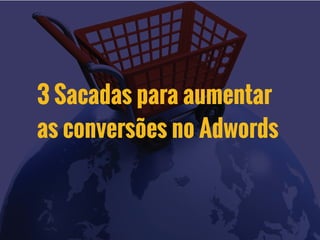3 Sacadas para aumentar
as conversões no Adwords
 