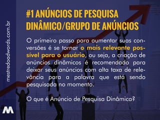 mestredoadwords.com.br
O primeiro passo para aumentar suas con-
versões é se tornar o mais relevante pos-
sível para o usuário, ou seja, a criação de
anúncios dinâmicos é recomendado para
deixar seus anúncios com alta taxa de rele-
vância para a palavra que está sendo
pesquisada no momento.
O que é Anúncio de Pesquisa Dinâmica?
#1 ANÚNCIOS DE PESQUISA
DINÂMICO/GRUPO DE ANÚNCIOS
 