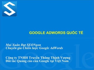 GOOGLE ADWORDS QUỐC TẾ
Mai Xuân Đạt SEONgon
Chuyên gia Chiến lược Google AdWords
Công ty TNHH Truyền Thông Thịnh Vượng
Đối tác Quảng cáo của Google tại Việt Nam

 