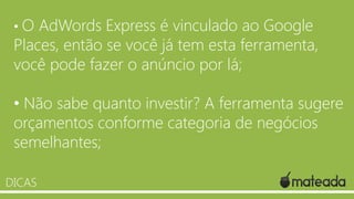 •O

AdWords Express é vinculado ao Google
Places, então se você já tem esta ferramenta,
você pode fazer o anúncio por lá;
• Não sabe quanto investir? A ferramenta sugere
orçamentos conforme categoria de negócios
semelhantes;
DICAS

 